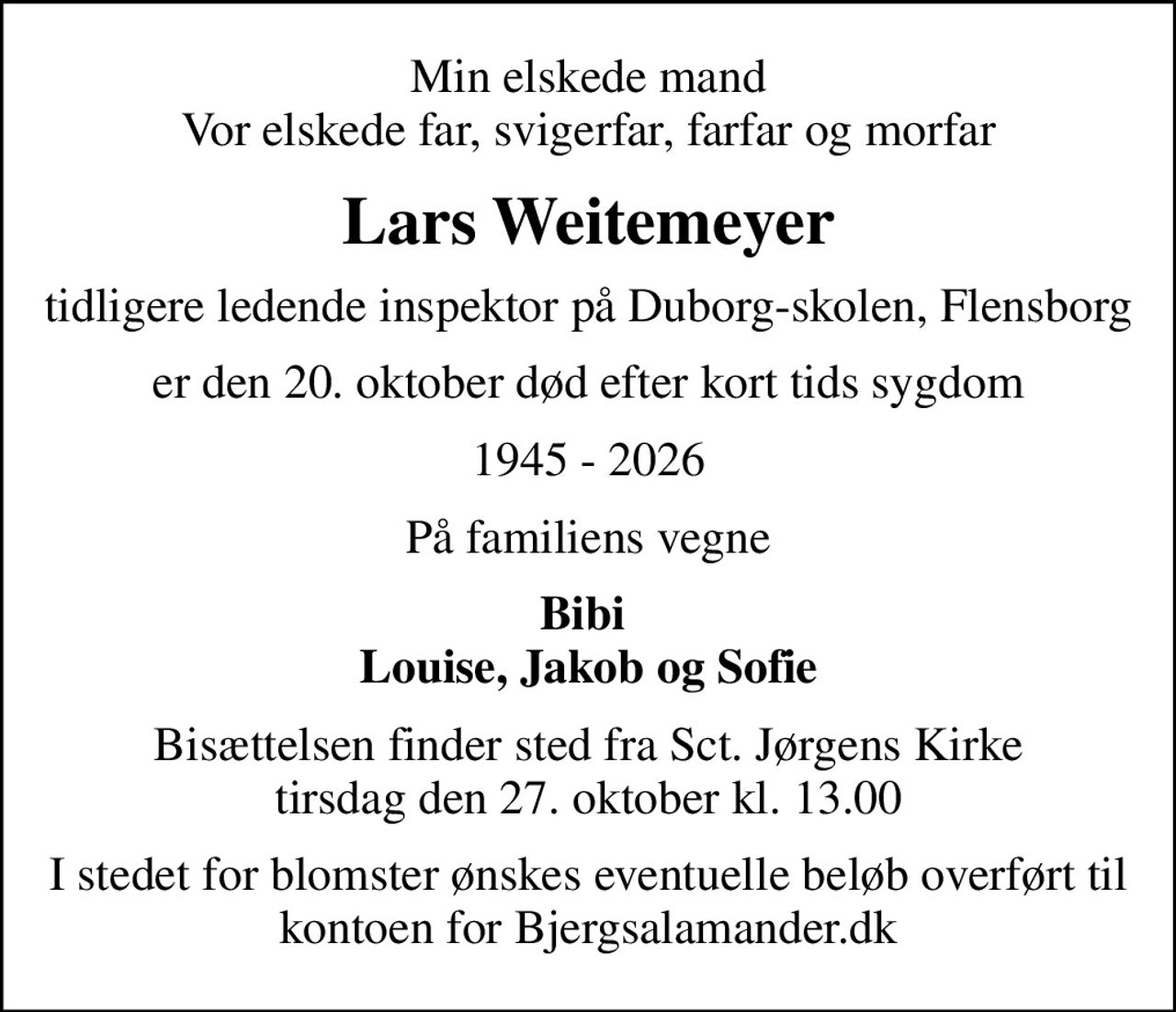 Min elskede mand Vor elskede far, svigerfar, farfar og morfar
Lars Weitemeyer
tidligere ledende inspektor på Duborg-skolen, Flensborg
er den 20. oktober død efter kort tids sygdom
1945 - 2026
På familiens vegne
Bibi  Louise, Jakob og Sofie
Bisættelsen finder sted fra Sct. Jørgens Kirke  tirsdag den 27. oktober kl. 13.00 
I stedet for blomster ønskes eventuelle beløb overført til kontoen for Bjergsalamander.dk