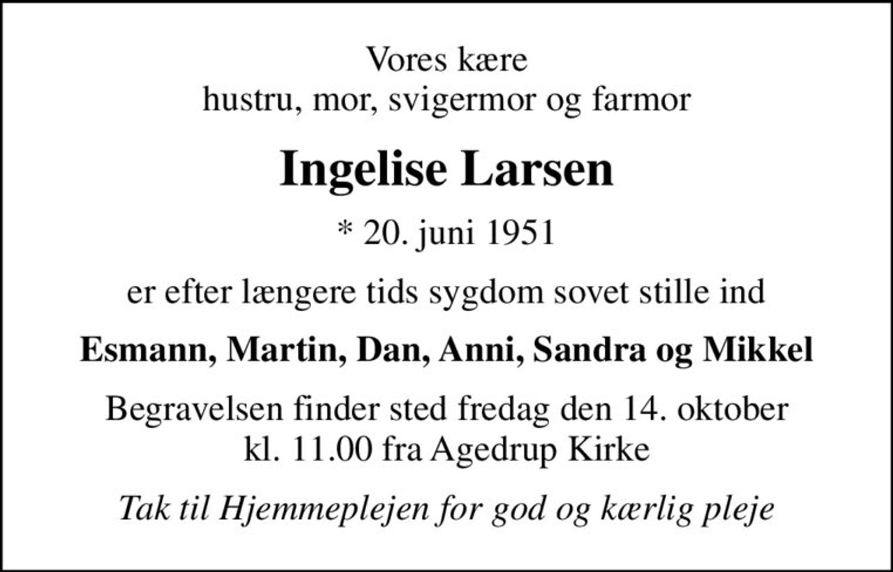 Vores kære hustru, mor, svigermor og farmor
Ingelise Larsen
* 20. juni 1951
er efter længere tids sygdom sovet stille ind
Esmann, Martin, Dan, Anni, Sandra og Mikkel
Begravelsen finder sted fredag den 14. oktober kl. 11.00 fra Agedrup Kirke
Tak til Hjemmeplejen for god og kærlig pleje