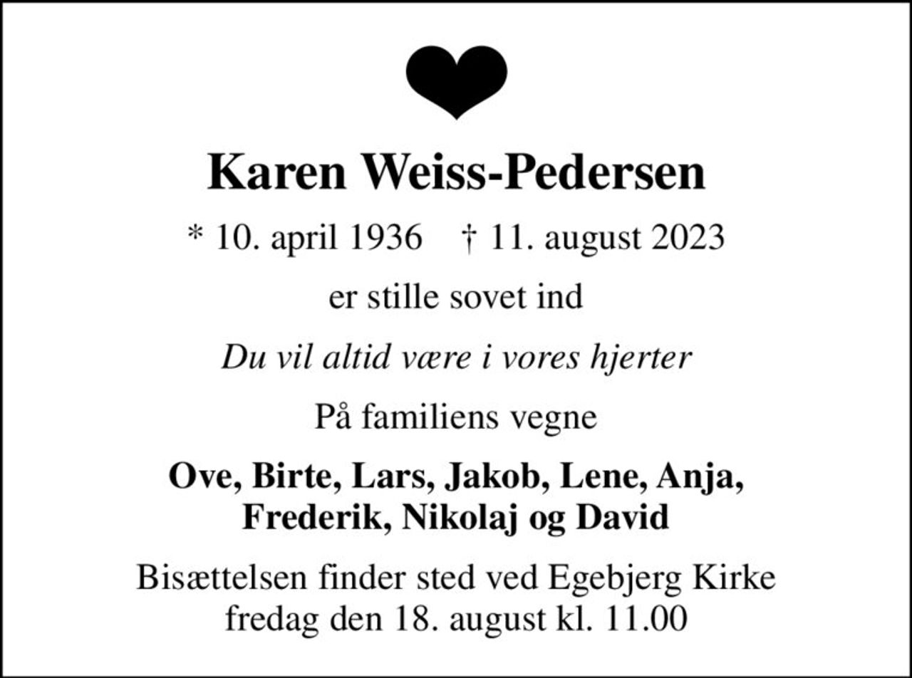 Karen Weiss-Pedersen
* 10. april 1936    ✝ 11. august 2023
er stille sovet ind
Du vil altid være i vores hjerter
På familiens vegne
Ove, Birte, Lars, Jakob, Lene, Anja, Frederik, Nikolaj og David
Bisættelsen finder sted ved Egebjerg Kirke  fredag den 18. august kl. 11.00