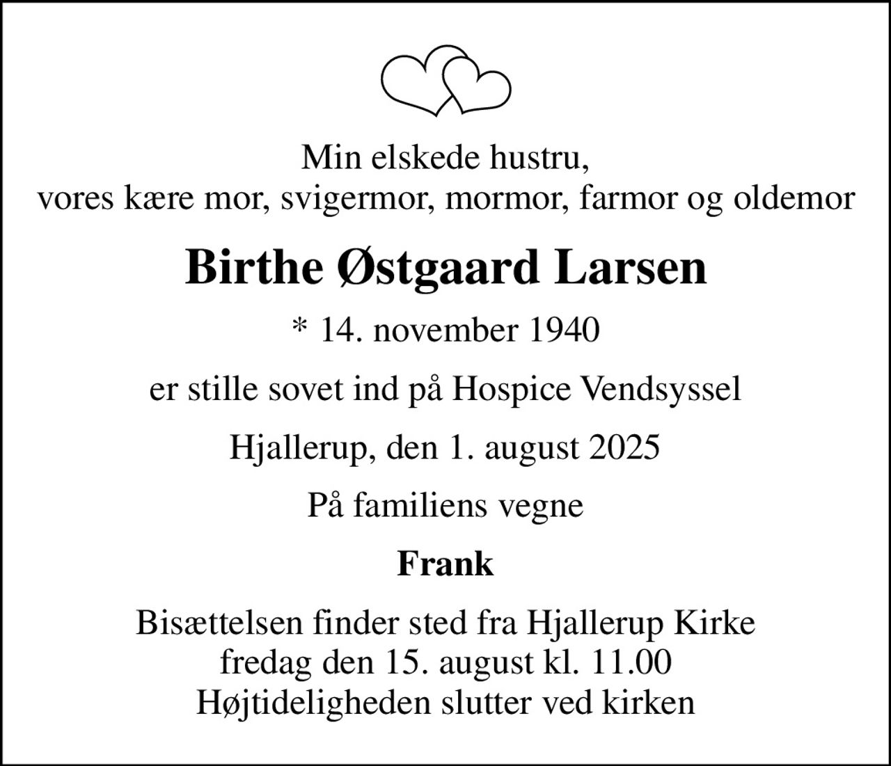 Min elskede hustru, vores kære mor, svigermor, mormor, farmor og oldemor
Birthe Østgaard Larsen
* 14. november 1940
er stille sovet ind på Hospice Vendsyssel
Hjallerup, den 1. august 2025
På familiens vegne
Frank
Bisættelsen finder sted fra Hjallerup Kirke  fredag den 15. august kl. 11.00  Højtideligheden slutter ved kirken