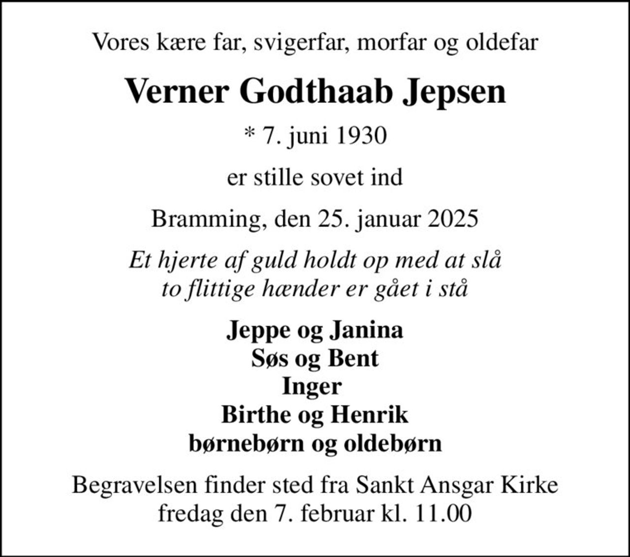 Vores kære far, svigerfar, morfar og oldefar
Verner Godthaab Jepsen
* 7. juni 1930
er stille sovet ind
Bramming, den 25. januar 2025
Et hjerte af guld holdt op med at slå to flittige hænder er gået i stå
Jeppe og Janina Søs og Bent Inger  Birthe og Henrik børnebørn og oldebørn
Begravelsen finder sted fra Sankt Ansgar Kirke  fredag den 7. februar kl. 11.00