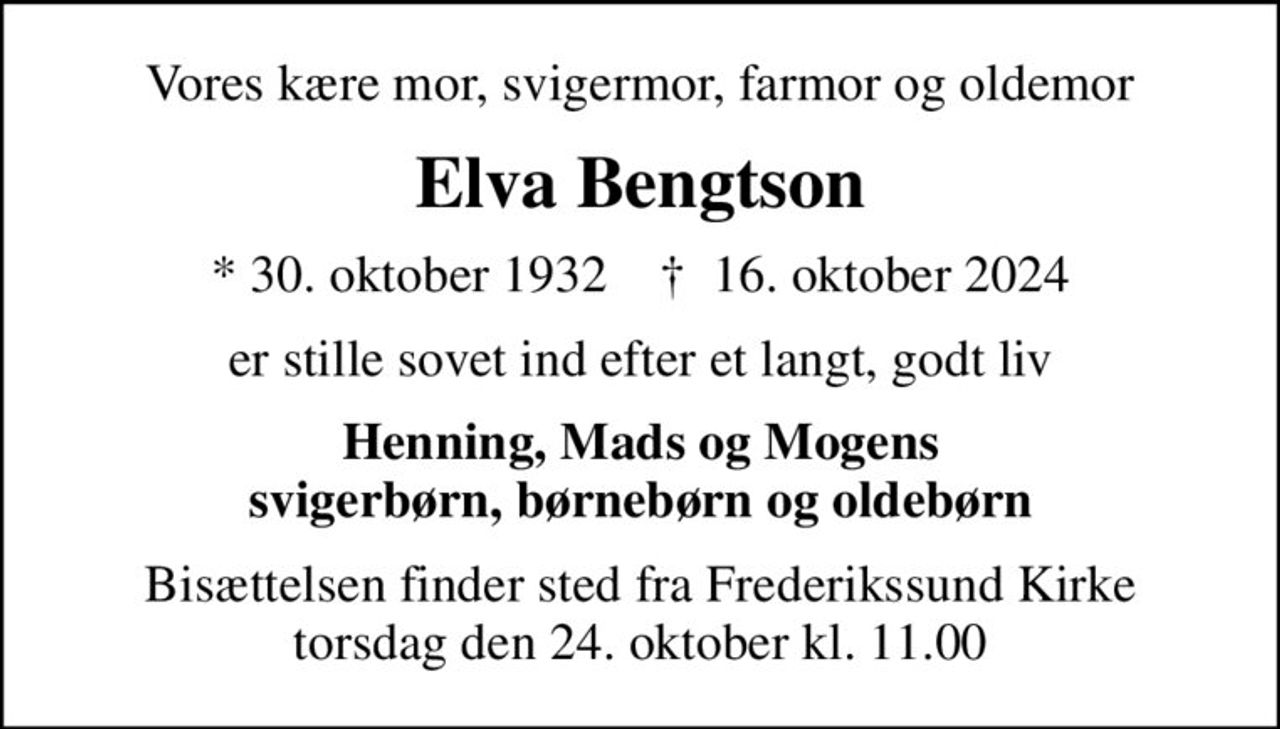 Vores kære mor, svigermor, farmor og oldemor
Elva Bengtson
* 30. oktober 1932    ✝ 16. oktober 2024
er stille sovet ind efter et langt, godt liv
Henning, Mads og Mogens svigerbørn, børnebørn og oldebørn
Bisættelsen finder sted fra Frederikssund Kirke  torsdag den 24. oktober kl. 11.00