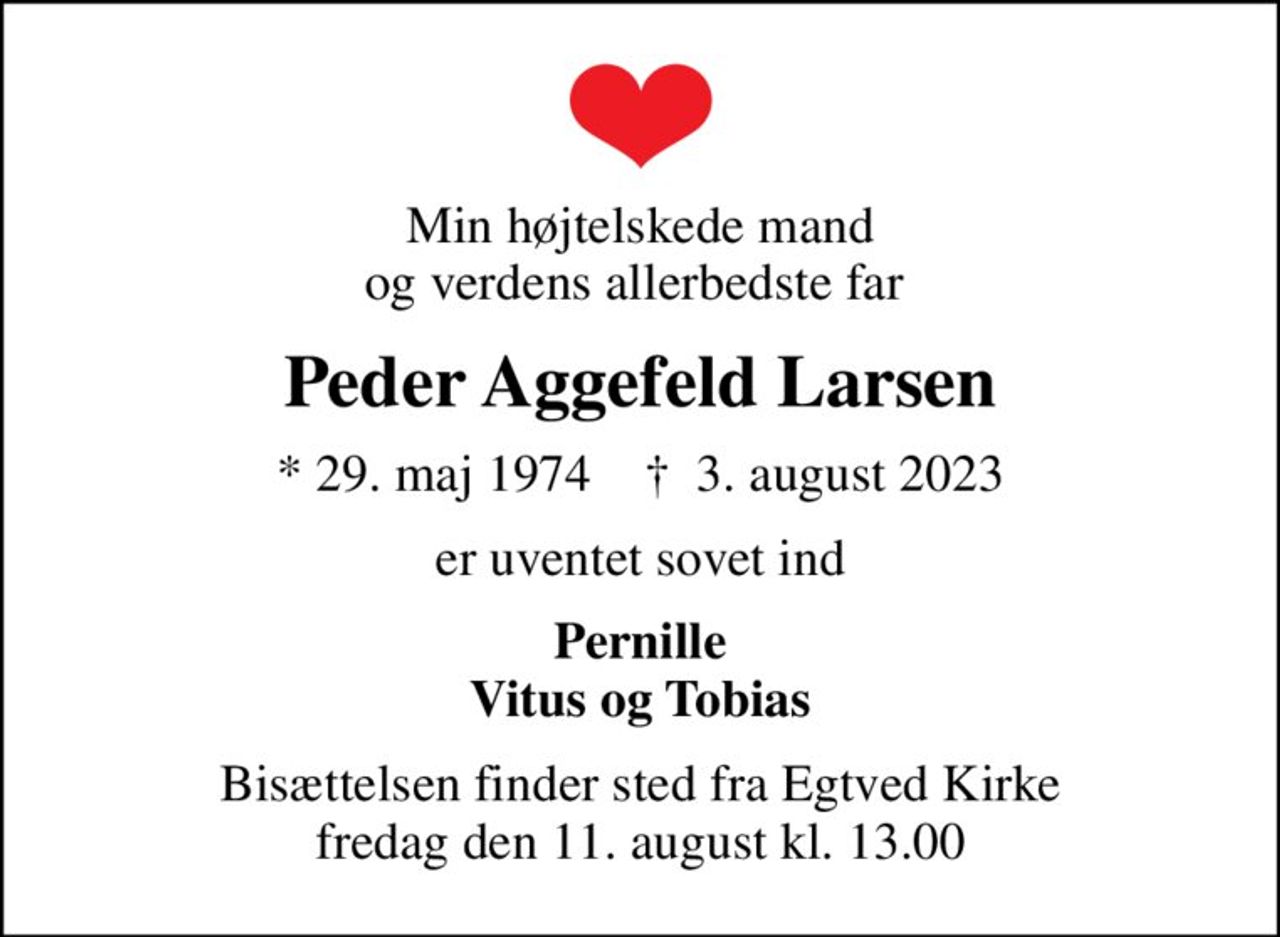 Min højtelskede mand og verdens allerbedste far 
Peder Aggefeld Larsen
* 29. maj 1974    ✝ 3. august 2023
er uventet sovet ind
Pernille Vitus og Tobias
Bisættelsen finder sted fra Egtved Kirke  fredag den 11. august kl. 13.00