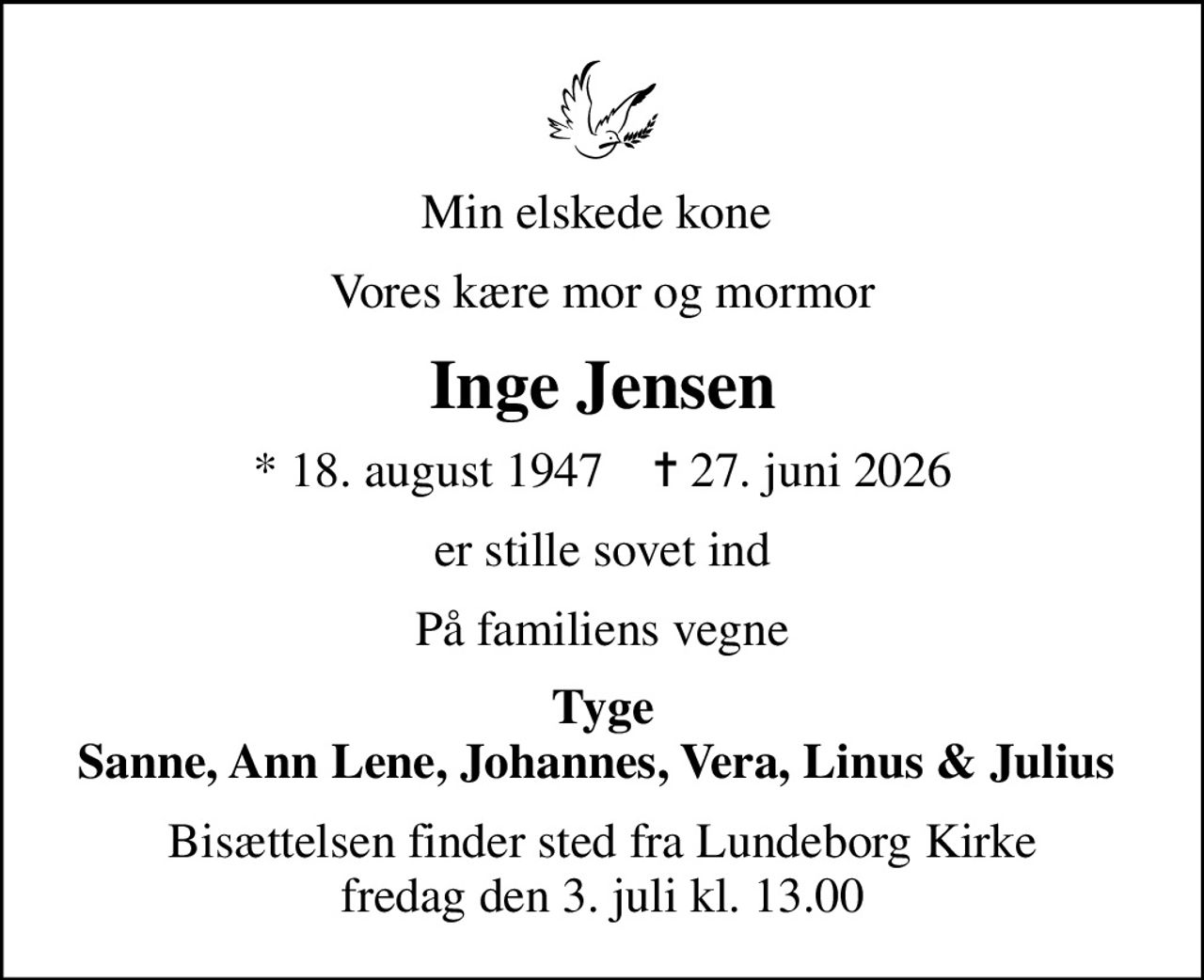 Min elskede kone 
Vores kære mor og mormor
Inge Jensen
* 18. august 1947    ✝ 27. juni 2026
er stille sovet ind
På familiens vegne
Tyge Sanne, Ann Lene, Johannes, Vera, Linus & Julius 
Bisættelsen finder sted fra Lundeborg Kirke  fredag den 3. juli kl. 13.00