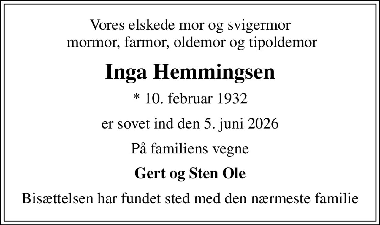 Vores elskede mor og svigermor  mormor, farmor, oldemor og tipoldemor
Inga Hemmingsen
* 10. februar 1932
er sovet ind den 5. juni 2026
På familiens vegne
Gert og Sten Ole
Bisættelsen har fundet sted med den nærmeste familie