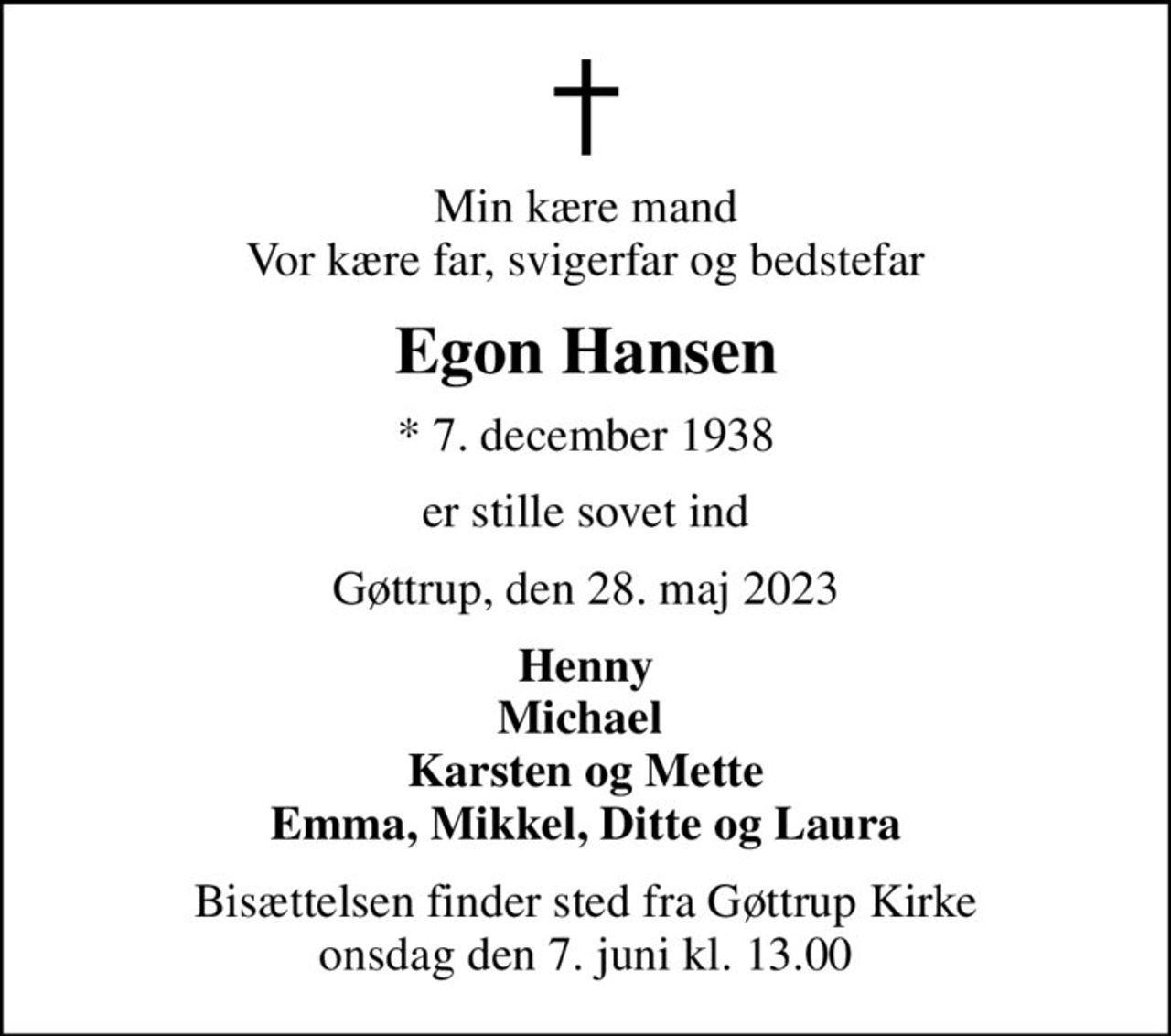 Min kære mand Vor kære far, svigerfar og bedstefar
Egon Hansen
* 7. december 1938
er stille sovet ind
Gøttrup, den 28. maj 2023
Henny Michael  Karsten og Mette Emma, Mikkel, Ditte og Laura
Bisættelsen finder sted fra Gøttrup Kirke  onsdag den 7. juni kl. 13.00