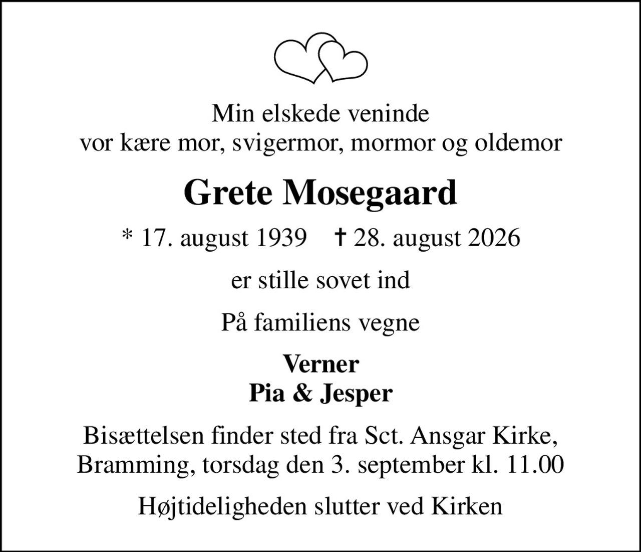 Min elskede veninde vor kære mor, svigermor, mormor og oldemor
Grete Mosegaard
* 17. august 1939    ✝ 28. august 2026
er stille sovet ind
På familiens vegne
Verner Pia & Jesper
Bisættelsen finder sted fra Sct. Ansgar Kirke, Bramming, torsdag den 3. september kl. 11.00
Højtideligheden slutter ved Kirken