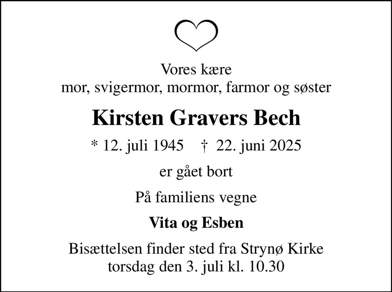 Vores kære mor, svigermor, mormor, farmor og søster
Kirsten Gravers Bech
* 12. juli 1945    ✝ 22. juni 2025
er gået bort
På familiens vegne
Vita og Esben
Bisættelsen finder sted fra Strynø Kirke  torsdag den 3. juli kl. 10.30