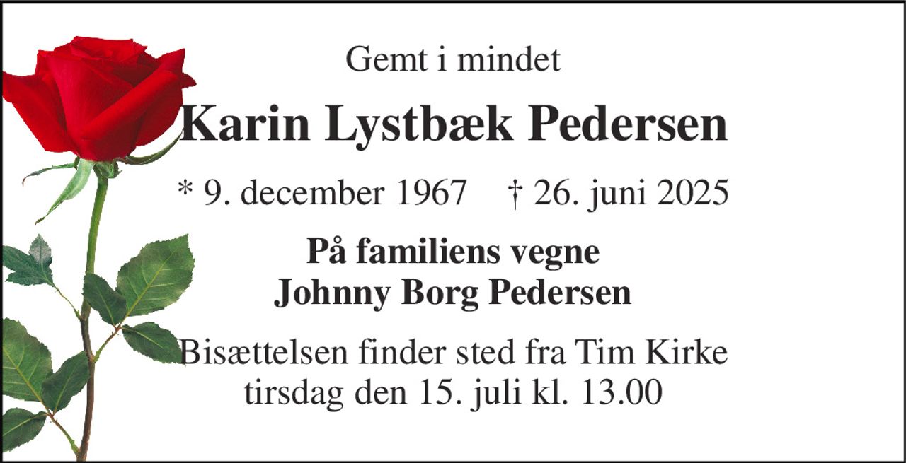 Gemt i mindet 
Karin Lystbæk Pedersen 
*​ 9. december 1967​    †​ 26. juni 2025 
På familiens vegne Johnny Borg Pedersen 
Bisættelsen​ finder sted fra Tim Kirke​ tirsdag den 15. juli​ kl. 13.00