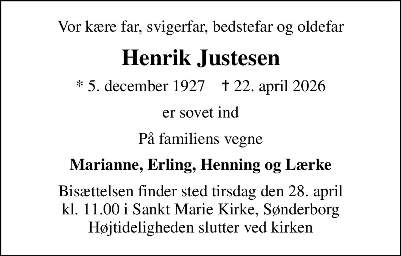 Vor kære far, svigerfar, bedstefar og oldefar
Henrik Justesen
* 5. december 1927    ✝ 22. april 2026
er sovet ind
På familiens vegne
Marianne, Erling, Henning og Lærke
Bisættelsen finder sted tirsdag den 28. april kl. 11.00 i Sankt Marie Kirke, Sønderborg Højtideligheden slutter ved kirken