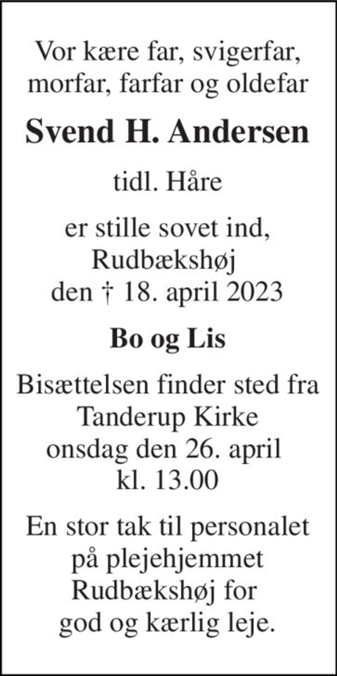 Vor kære far, svigerfar, morfar, farfar og oldefar 
Svend H. Andersen 
tidl. Håre 
er stille sovet ind, Rudbækshøj  den †​ 18. april 2023​ 
Bo og Lis 
Bisættelsen​ finder sted fra Tanderup Kirke​ onsdag den 26. april​  kl. 13.00 
En stor tak til personalet på plejehjemmet Rudbækshøj for  god og kærlig leje.