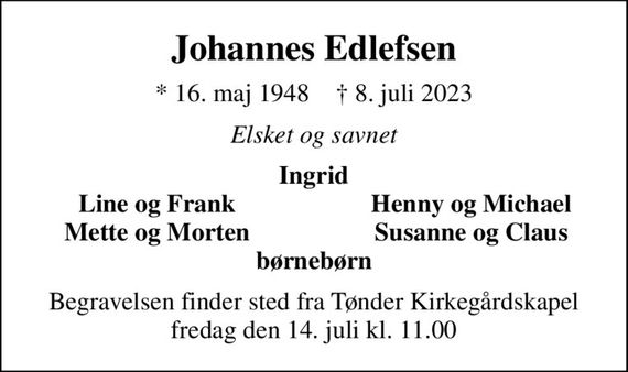 Johannes Edlefsen
* 16. maj 1948    &#x271d; 8. juli 2023
Elsket og savnet
Ingrid
Line og Frank
Henny og Michael
Mette og Morten
Susanne og Claus
Begravelsen finder sted fra Tønder Kirkegårdskapel  fredag den 14. juli kl. 11.00