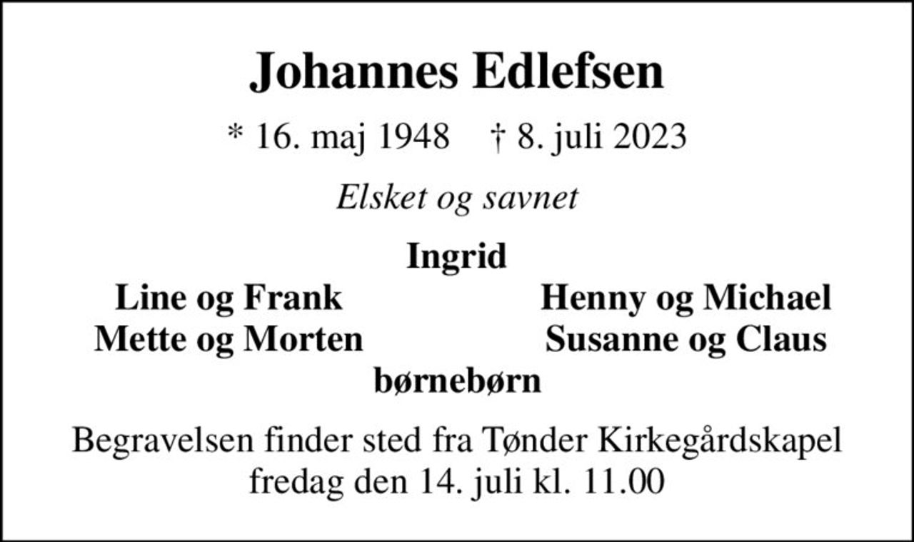 Johannes Edlefsen
* 16. maj 1948    ✝ 8. juli 2023
Elsket og savnet
Ingrid
Line og Frank
Henny og Michael
Mette og Morten
Susanne og Claus
Begravelsen finder sted fra Tønder Kirkegårdskapel  fredag den 14. juli kl. 11.00