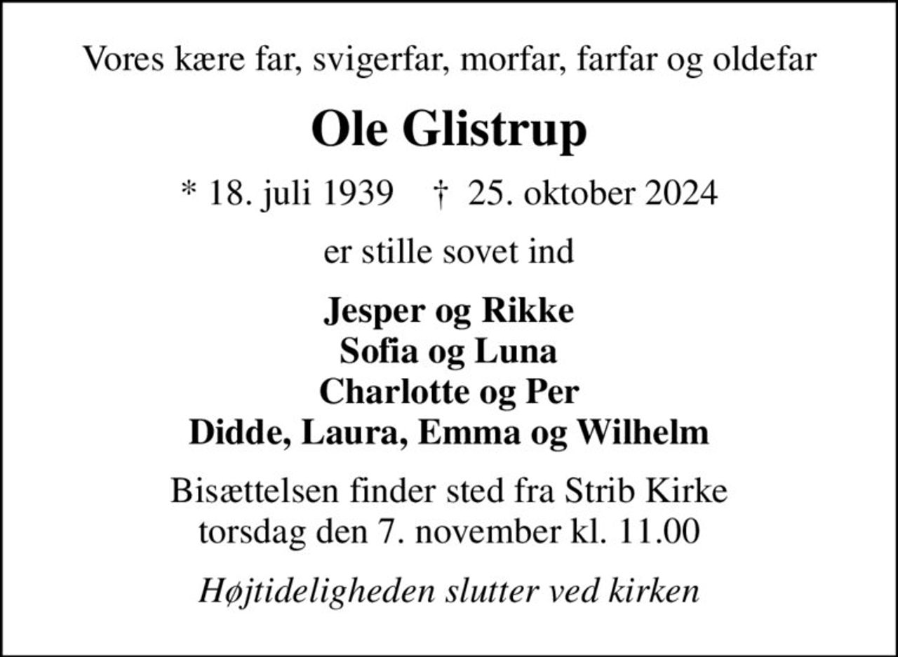 Vores kære far, svigerfar, morfar, farfar og oldefar
Ole Glistrup
* 18. juli 1939    ✝ 25. oktober 2024
er stille sovet ind
Jesper og Rikke Sofia og Luna Charlotte og Per Didde, Laura, Emma og Wilhelm
Bisættelsen finder sted fra Strib Kirke  torsdag den 7. november kl. 11.00 
Højtideligheden slutter ved kirken