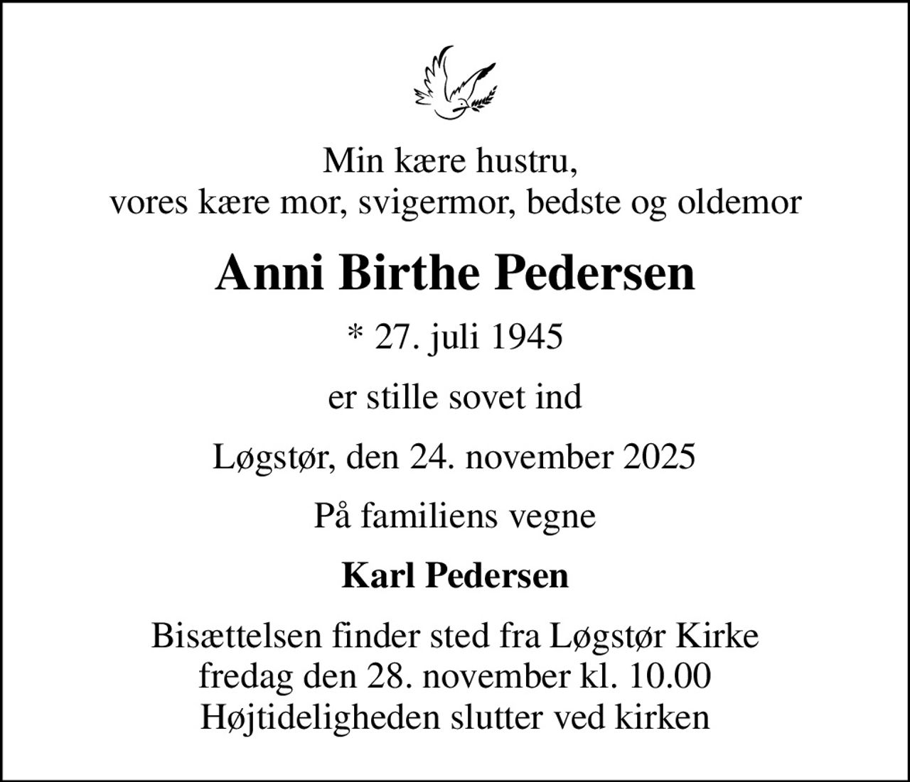 Min kære hustru,  vores kære mor, svigermor, bedste og oldemor
Anni Birthe Pedersen
* 27. juli 1945
er stille sovet ind
Løgstør, den 24. november 2025
På familiens vegne
Karl Pedersen
Bisættelsen finder sted fra Løgstør Kirke  fredag den 28. november kl. 10.00  Højtideligheden slutter ved kirken
