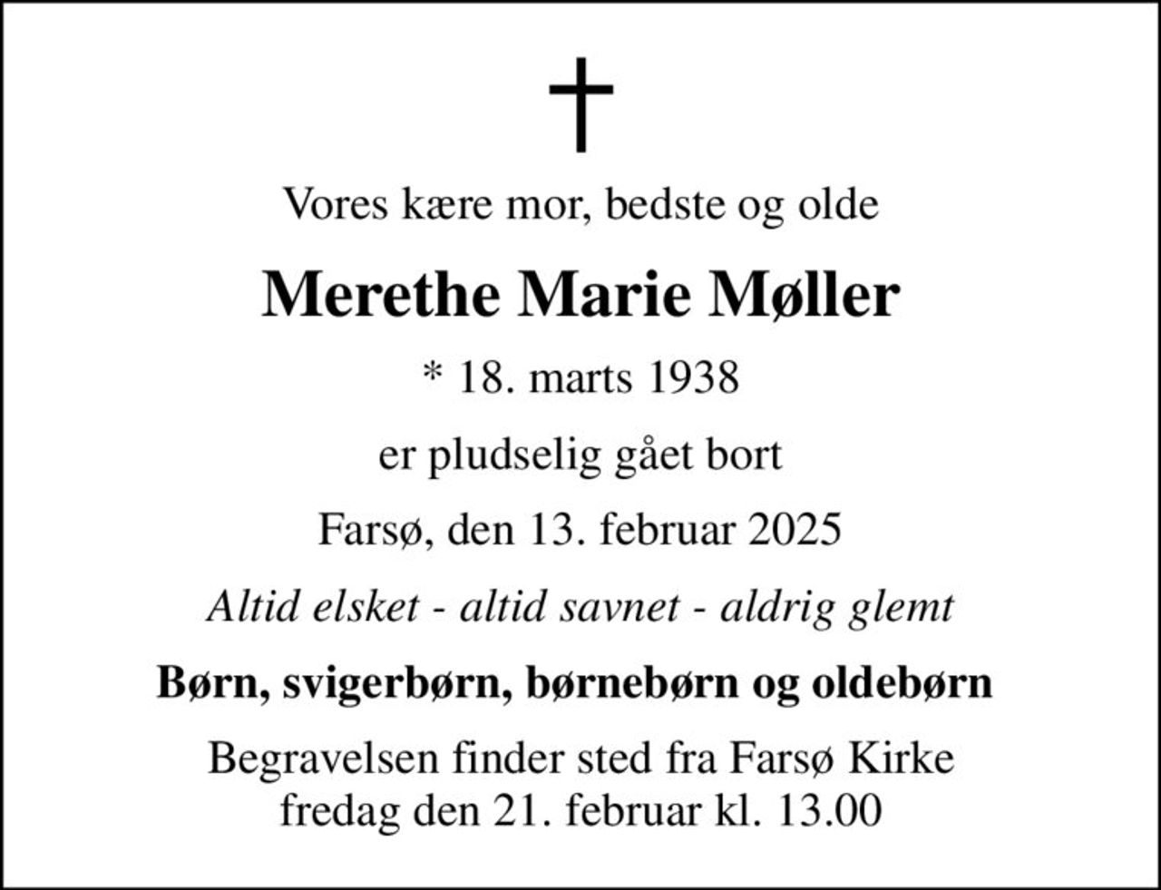 Vores kære mor, bedste og olde
Merethe Marie Møller
* 18. marts 1938
er pludselig gået bort
Farsø, den 13. februar 2025
Altid elsket - altid savnet - aldrig glemt
Børn, svigerbørn, børnebørn og oldebørn 
Begravelsen finder sted fra Farsø Kirke  fredag den 21. februar kl. 13.00