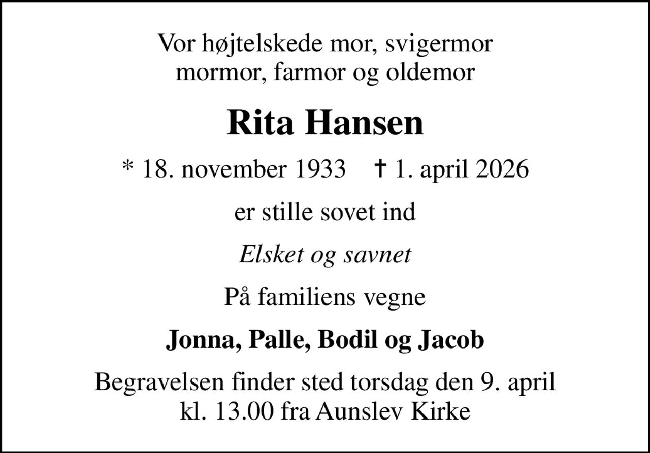 Vor højtelskede mor, svigermor mormor, farmor og oldemor
Rita Hansen
* 18. november 1933    ✝ 1. april 2026
er stille sovet ind
Elsket og savnet
På familiens vegne
Jonna, Palle, Bodil og Jacob
Begravelsen finder sted torsdag den 9. april kl. 13.00 fra Aunslev Kirke