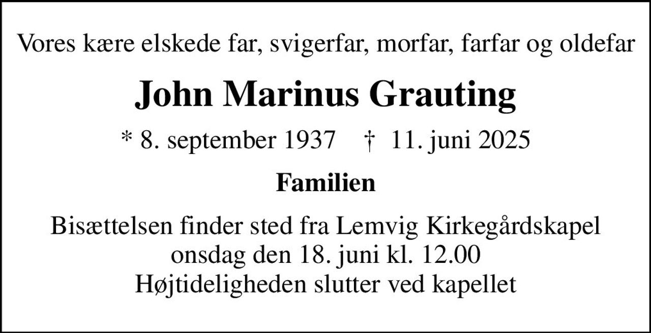 Vores kære elskede far, svigerfar, morfar, farfar og oldefar
John Marinus Grauting
* 8. september 1937    ✝ 11. juni 2025
Familien
Bisættelsen finder sted fra Lemvig Kirkegårdskapel  onsdag den 18. juni kl. 12.00  Højtideligheden slutter ved kapellet