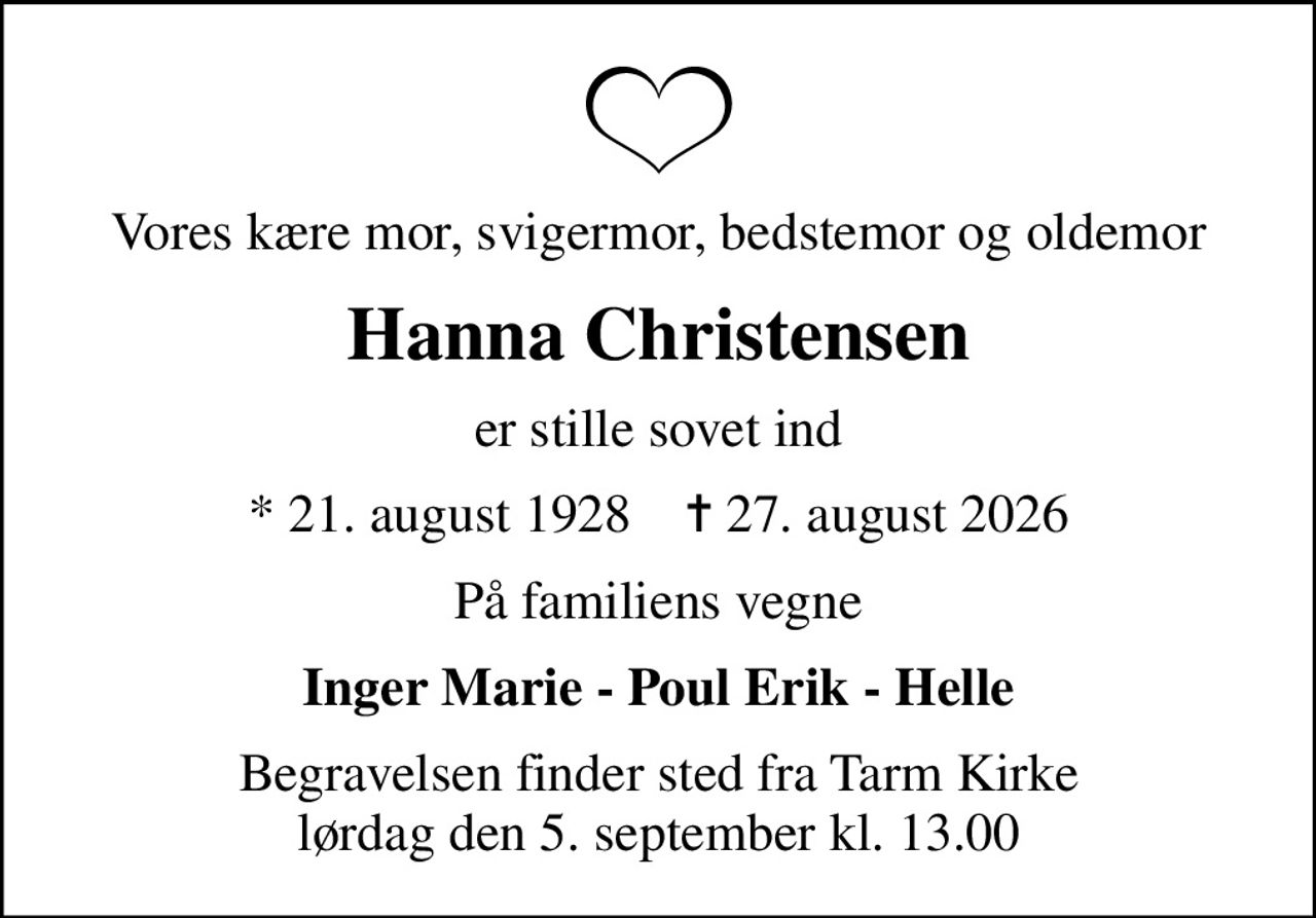 Vores kære mor, svigermor, bedstemor og oldemor
Hanna Christensen
er stille sovet ind
* 21. august 1928    ✝ 27. august 2026
På familiens vegne
Inger Marie - Poul Erik - Helle
Begravelsen finder sted fra Tarm Kirke  lørdag den 5. september kl. 13.00