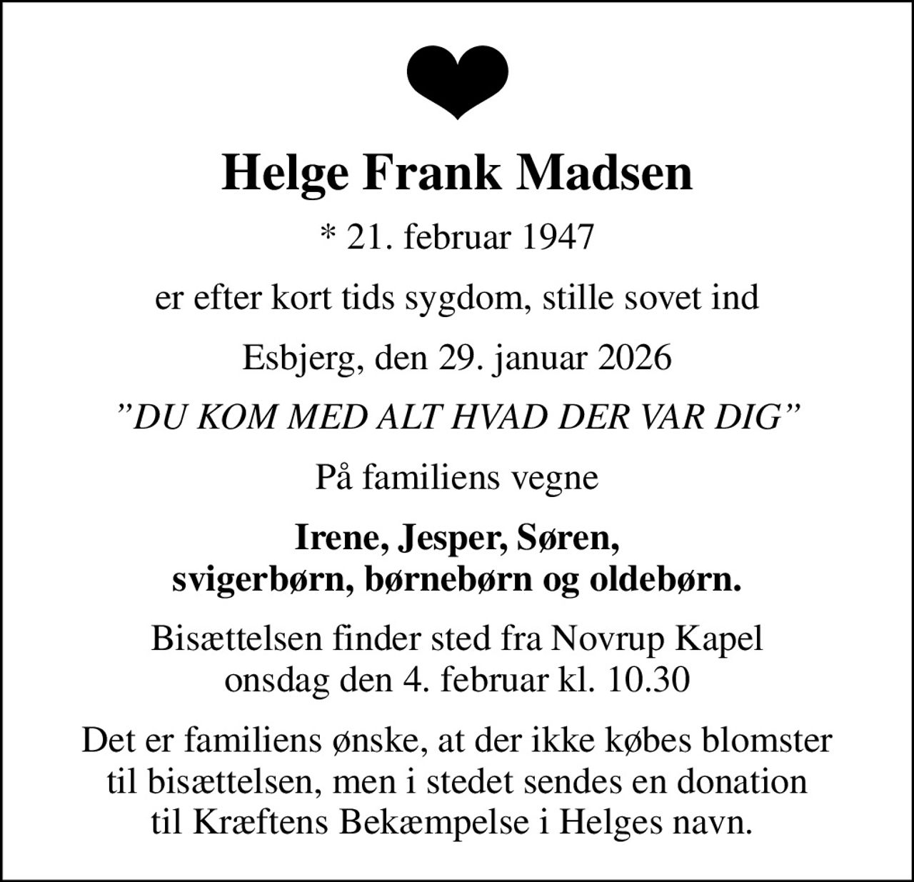 Helge Frank Madsen
* 21. februar 1947
er efter kort tids sygdom, stille sovet ind
Esbjerg, den 29. januar 2026
DU KOM MED ALT HVAD DER VAR DIG
På familiens vegne
Irene, Jesper, Søren, svigerbørn, børnebørn og oldebørn.
Bisættelsen finder sted fra Novrup Kapel  onsdag den 4. februar kl. 10.30 
Det er familiens ønske, at der ikke købes blomster til bisættelsen, men i stedet sendes en donation til Kræftens Bekæmpelse i Helges navn. 
I stedet for evt. blomster kan man betænke
					Kræftens Bekæmpelse via mindesiden på afdøde.dk