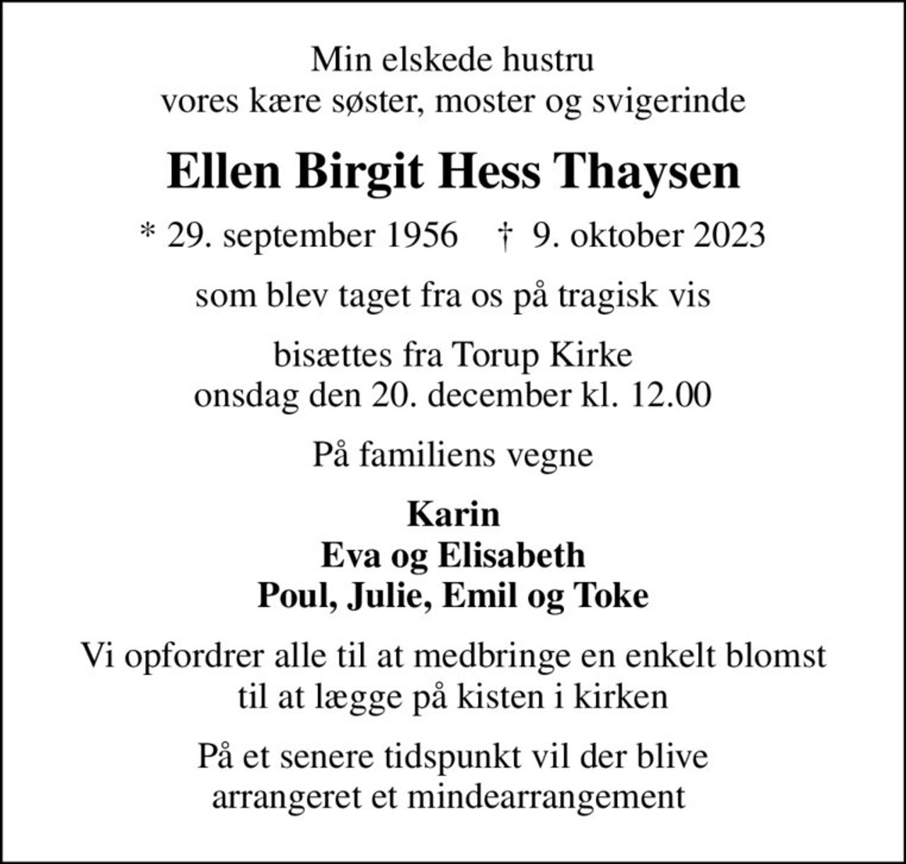 Min elskede hustru vores kære søster, moster og svigerinde
Ellen Birgit Hess Thaysen
* 29. september 1956    ✝ 9. oktober 2023
som blev taget fra os på tragisk vis
bisættes fra Torup Kirke onsdag den 20. december kl. 12.00
På familiens vegne
Karin Eva og Elisabeth Poul, Julie, Emil og Toke
Vi opfordrer alle til at medbringe en enkelt blomst til at lægge på kisten i kirken
På et senere tidspunkt vil der blive arrangeret et mindearrangement