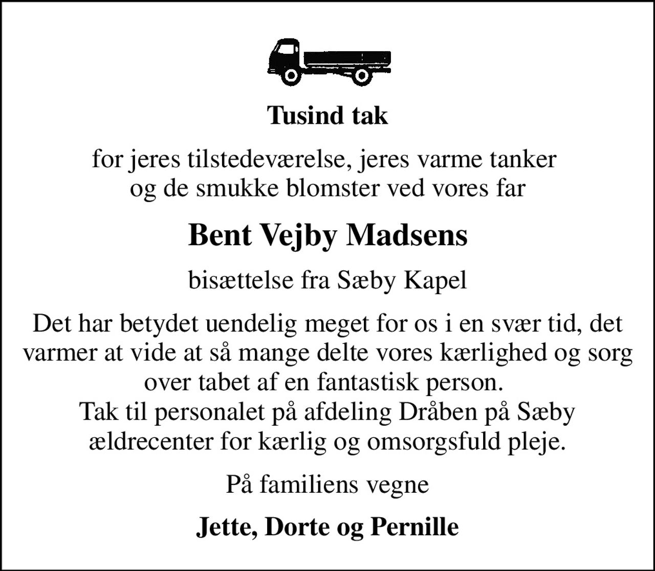Tusind tak
for jeres tilstedeværelse, jeres varme tanker  og de smukke blomster ved vores far
Bent Vejby Madsens
bisættelse fra Sæby Kapel
Det har betydet uendelig meget for os i en svær tid, det varmer at vide at så mange delte vores kærlighed og sorg over tabet af en fantastisk person.  Tak til personalet på afdeling Dråben på Sæby ældrecenter for kærlig og omsorgsfuld pleje.
På familiens vegne
Jette, Dorte og Pernille