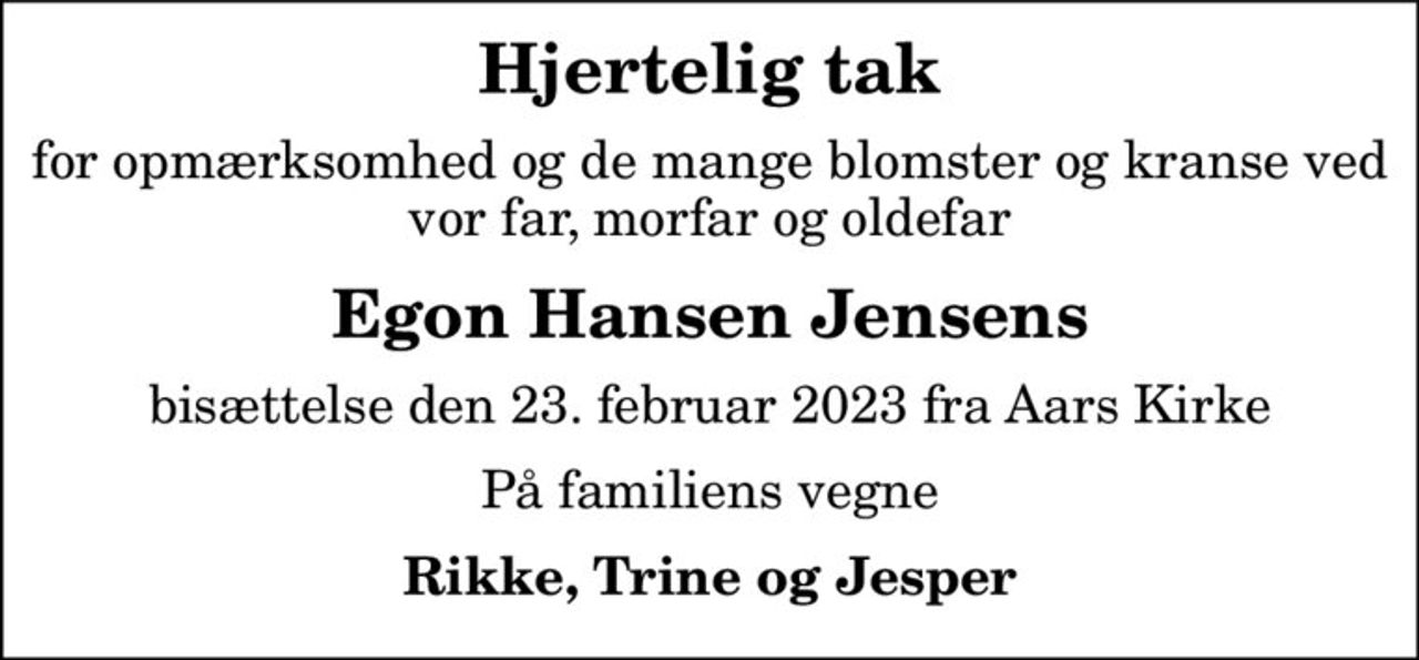 Hjertelig tak
for opmærksomhed og de mange blomster og kranse ved vor far, morfar og oldefar
Egon Hansen Jensens
bisættelse den 23. februar 2023 fra Aars Kirke
På familiens vegne
Rikke, Trine og Jesper