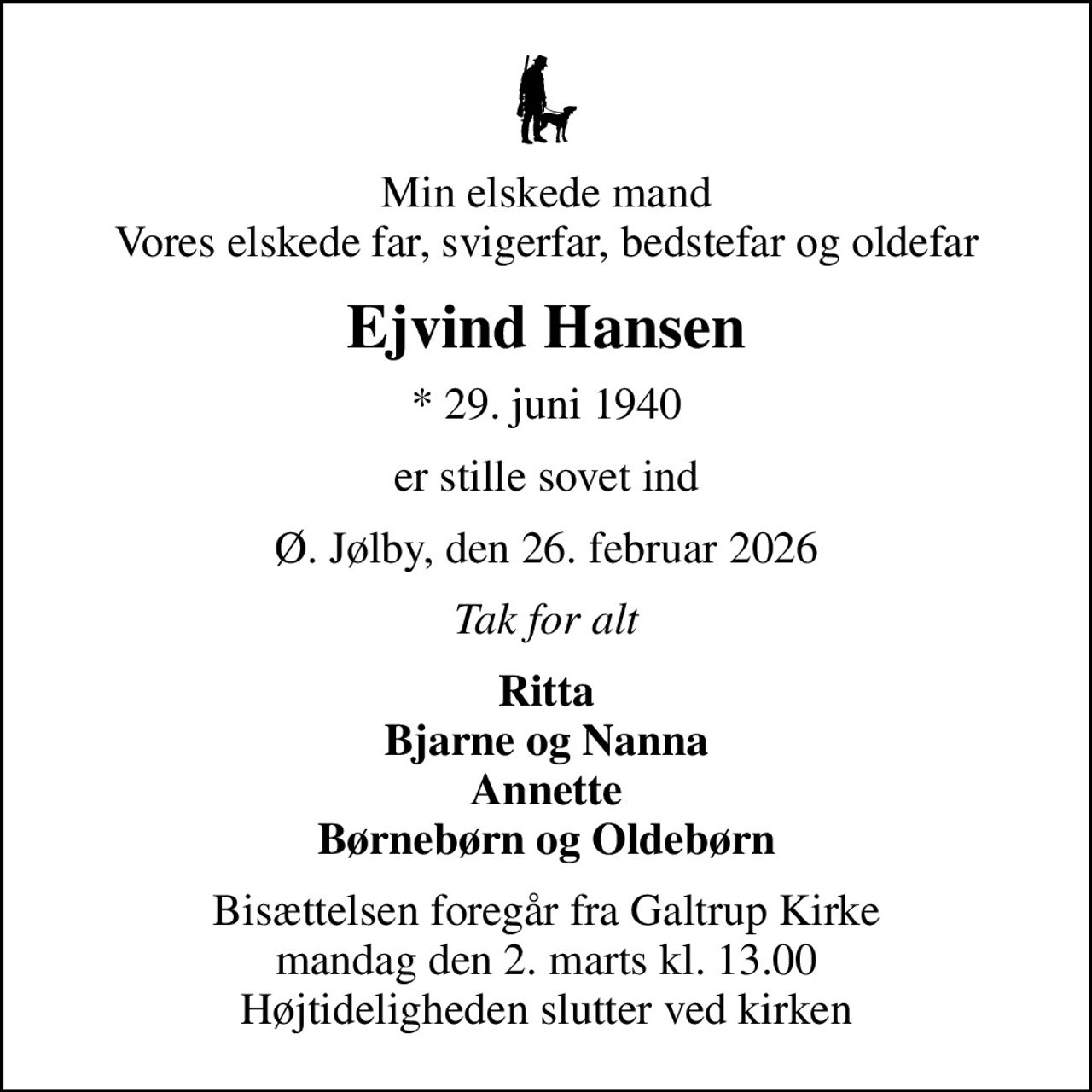 Min elskede mand Vores elskede far, svigerfar, bedstefar og oldefar
Ejvind Hansen
* 29. juni 1940
er stille sovet ind
Ø. Jølby, den 26. februar 2026
Tak for alt
Ritta Bjarne og Nanna Annette Børnebørn og Oldebørn
Bisættelsen foregår fra Galtrup Kirke  mandag den 2. marts kl. 13.00  Højtideligheden slutter ved kirken