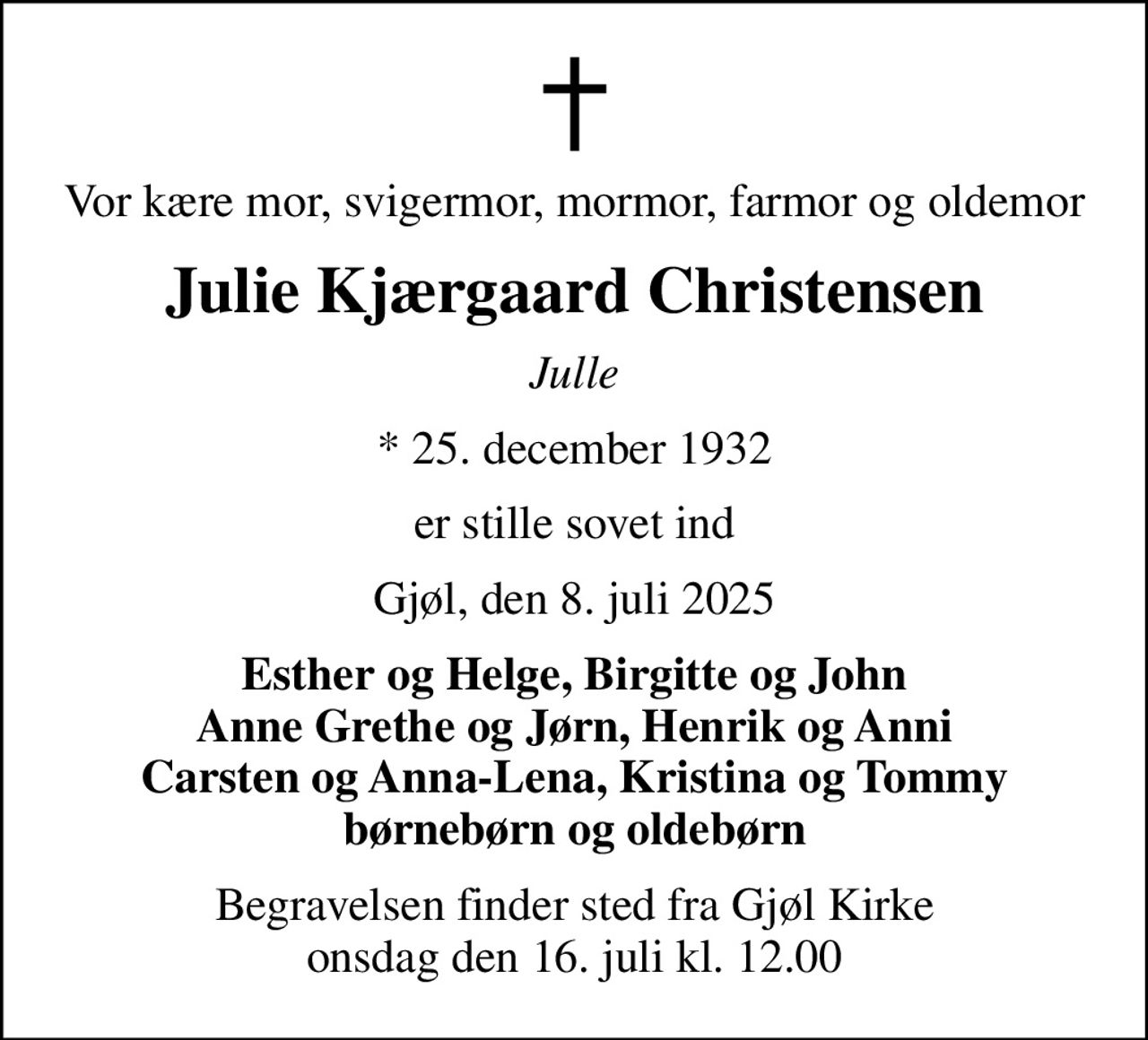 Vor kære mor, svigermor, mormor, farmor og oldemor
Julie Kjærgaard Christensen
Julle
* 25. december 1932
er stille sovet ind
Gjøl, den 8. juli 2025
Esther og Helge, Birgitte og John Anne Grethe og Jørn, Henrik og Anni Carsten og Anna-Lena, Kristina og Tommy børnebørn og oldebørn
Begravelsen finder sted fra Gjøl Kirke  onsdag den 16. juli kl. 12.00