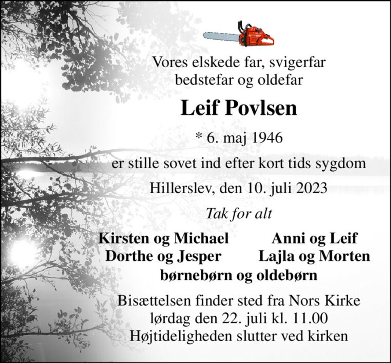 Vores elskede far, svigerfar bedstefar og oldefar 
Leif Povlsen 
*​ 6. maj 1946 
er stille sovet ind efter kort tids sygdom 
Hillerslev, den 10. juli 2023 
Tak for alt 
Kirsten og Michael Dorthe og Jesper 
Anni og Leif Lajla og Morten 
børnebørn og oldebørn 
Bisættelsen​ finder sted fra Nors Kirke​​ lørdag den 22. juli​ kl. 11.00 Højtideligheden slutter ved kirken