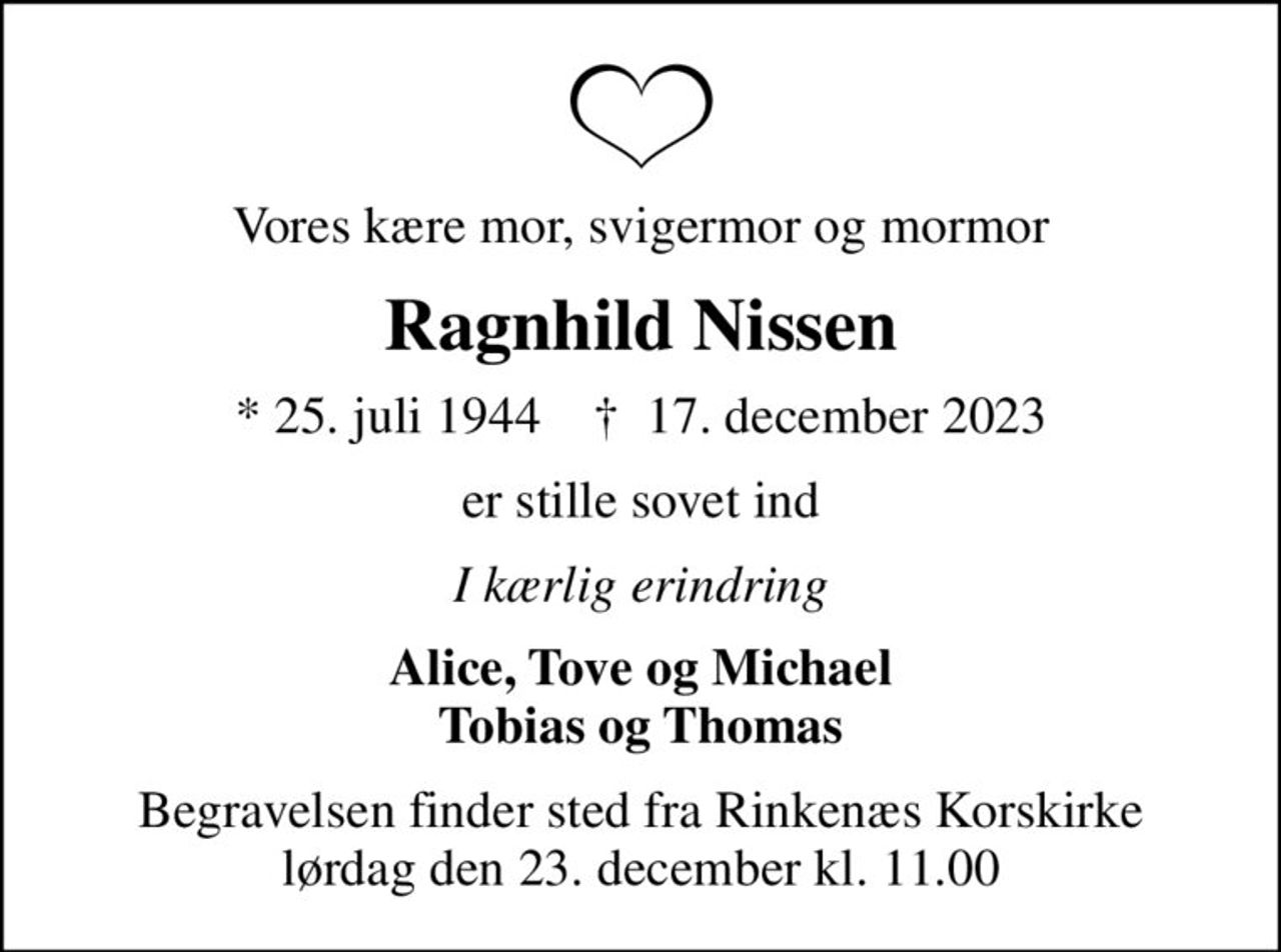 Vores kære mor, svigermor og mormor
Ragnhild Nissen
* 25. juli 1944    ✝ 17. december 2023
er stille sovet ind
I kærlig erindring
Alice, Tove og Michael Tobias og Thomas
Begravelsen finder sted fra Rinkenæs Korskirke  lørdag den 23. december kl. 11.00