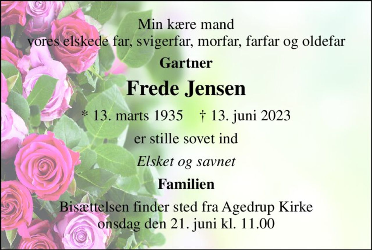 Min kære mand vores elskede far, svigerfar, morfar, farfar og oldefar 
Gartner 
Frede Jensen 
*​ 13. marts 1935​    †​ 13. juni 2023 
er stille sovet ind 
Elsket og savnet 
Familien 
Bisættelsen​ finder sted fra Agedrup Kirke​ onsdag den 21. juni​ kl. 11.00