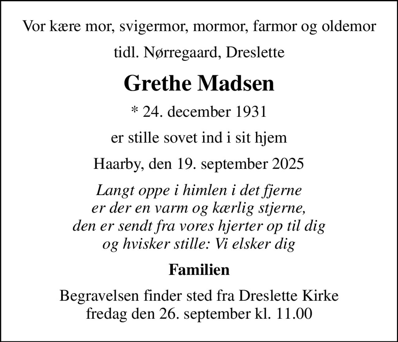 Vor kære mor, svigermor, mormor, farmor og oldemor
tidl. Nørregaard, Dreslette
Grethe Madsen
* 24. december 1931
er stille sovet ind i sit hjem
Haarby, den 19. september 2025
Langt oppe i himlen i det fjerne er der en varm og kærlig stjerne, den er sendt fra vores hjerter op til dig og hvisker stille: Vi elsker dig
Familien
Begravelsen finder sted fra Dreslette Kirke  fredag den 26. september kl. 11.00