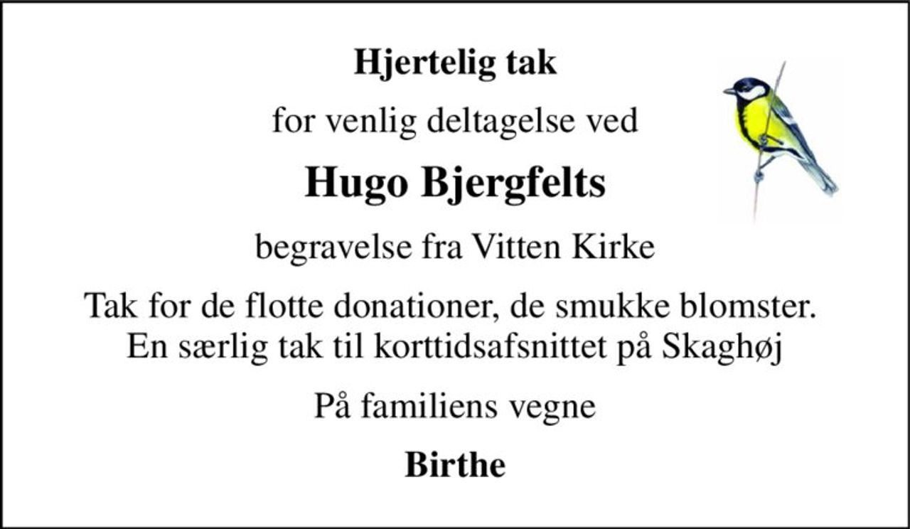 Hjertelig tak 
for venlig deltagelse ved 
Hugo Bjergfelts 
begravelse fra Vitten Kirke 
Tak for de flotte donationer, de smukke blomster.  En særlig tak til korttidsafsnittet på Skaghøj 
På familiens vegne 
Birthe