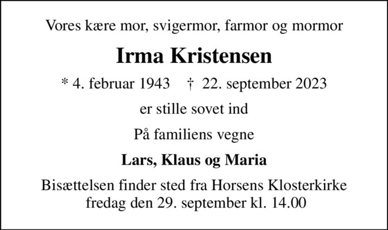 Vores kære mor, svigermor, farmor og mormor
Irma Kristensen
* 4. februar 1943    ✝ 22. september 2023
er stille sovet ind
På familiens vegne
Lars, Klaus og Maria
Bisættelsen finder sted fra Horsens Klosterkirke  fredag den 29. september kl. 14.00
