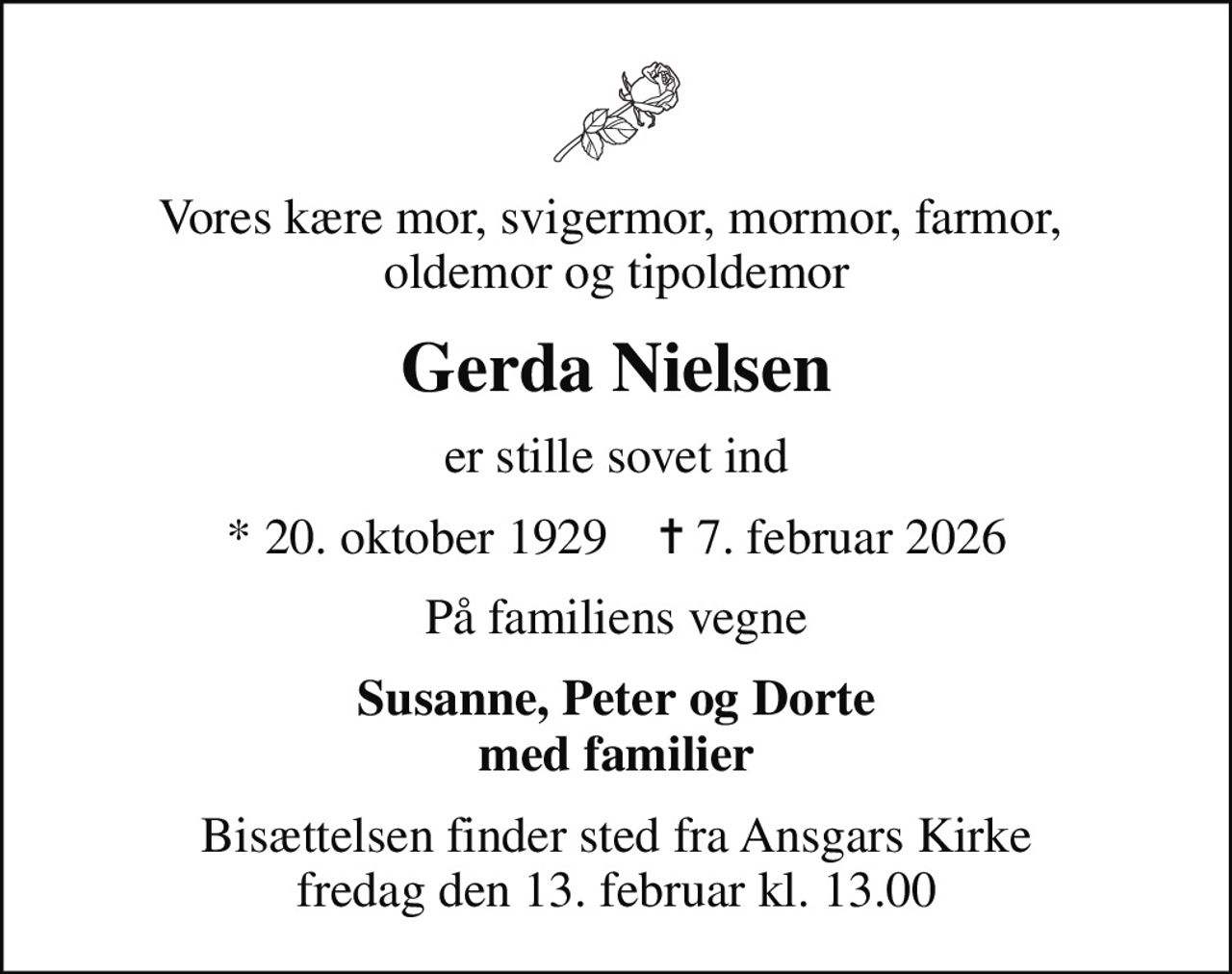 Vores kære mor, svigermor, mormor, farmor,  oldemor og tipoldemor
Gerda Nielsen
er stille sovet ind
* 20. oktober 1929    ✝ 7. februar 2026
På familiens vegne
Susanne, Peter og Dorte med familier
Bisættelsen finder sted fra Ansgars Kirke  fredag den 13. februar kl. 13.00