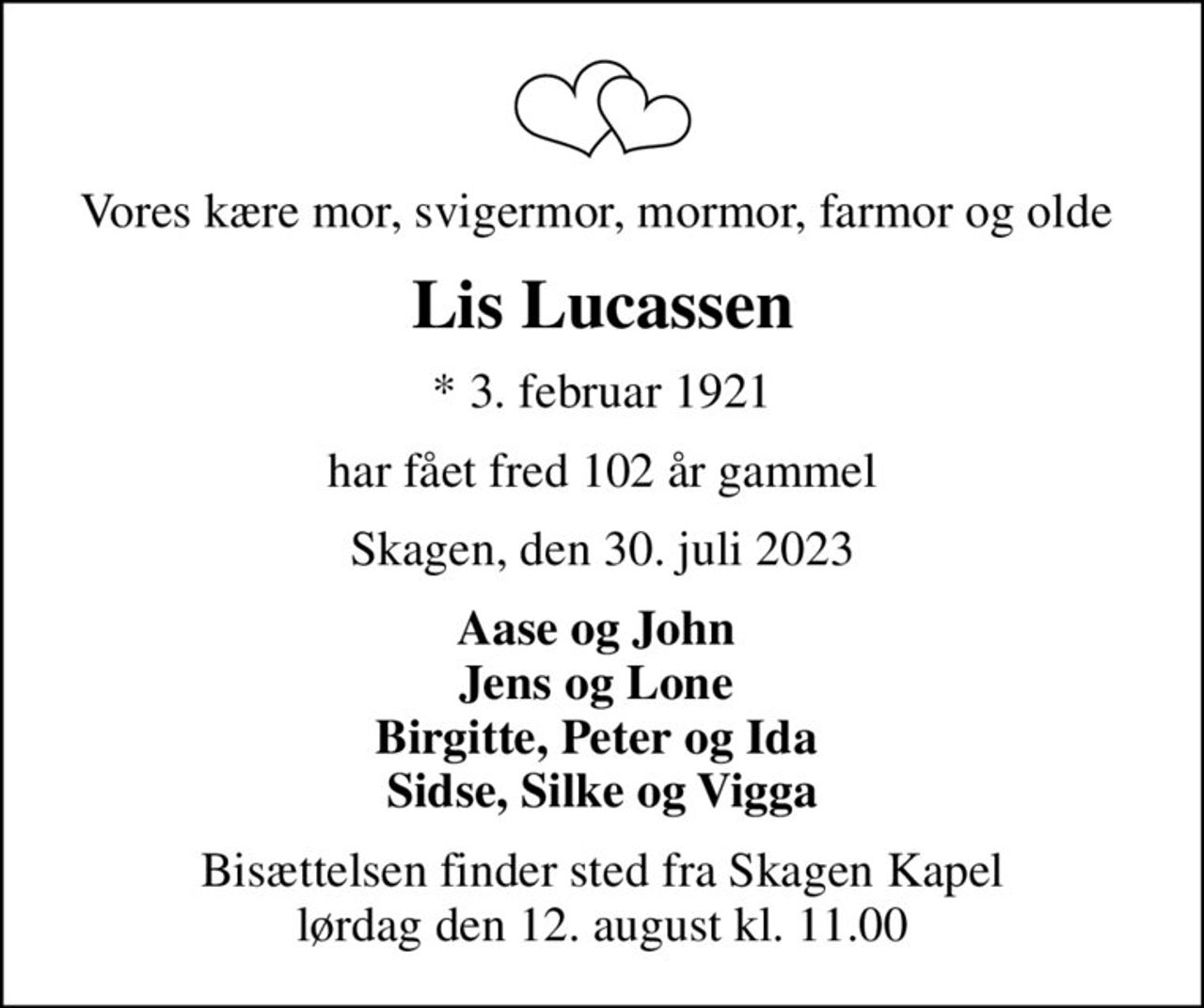 Vores kære mor, svigermor, mormor, farmor og olde 
Lis Lucassen
* 3. februar 1921
har fået fred 102 år gammel
Skagen, den 30. juli 2023
Aase og John  Jens og Lone  Birgitte, Peter og Ida  Sidse, Silke og Vigga
Bisættelsen finder sted fra Skagen Kapel  lørdag den 12. august kl. 11.00