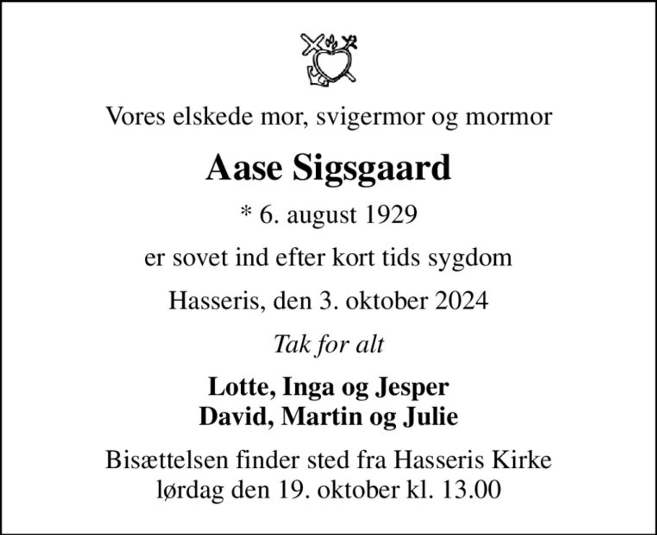 Vores elskede mor, svigermor og mormor
Aase Sigsgaard
* 6. august 1929
er sovet ind efter kort tids sygdom
Hasseris, den 3. oktober 2024
Tak for alt
Lotte, Inga og Jesper David, Martin og Julie
Bisættelsen finder sted fra Hasseris Kirke  lørdag den 19. oktober kl. 13.00
