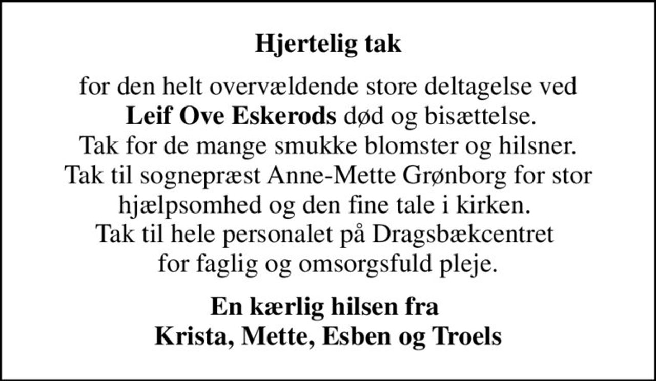 Hjertelig tak
for den helt overvældende store deltagelse ved  <b>Leif Ove Eskerods</b> død og bisættelse. Tak for de mange smukke blomster og hilsner. Tak til sognepræst Anne-Mette Grønborg for stor hjælpsomhed og den fine tale i kirken.  Tak til hele personalet på Dragsbækcentret  for faglig og omsorgsfuld pleje.
En kærlig hilsen fra  Krista, Mette, Esben og Troels