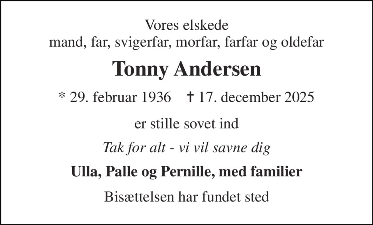 Vores elskede mand, far, svigerfar, morfar, farfar og oldefar 
Tonny Andersen 
* 29. februar 1936    ✝ 17. december 2025 
er stille sovet ind 
Tak for alt - vi vil savne dig 
Ulla, Palle og Pernille, med familier 
Bisættelsen har fundet sted