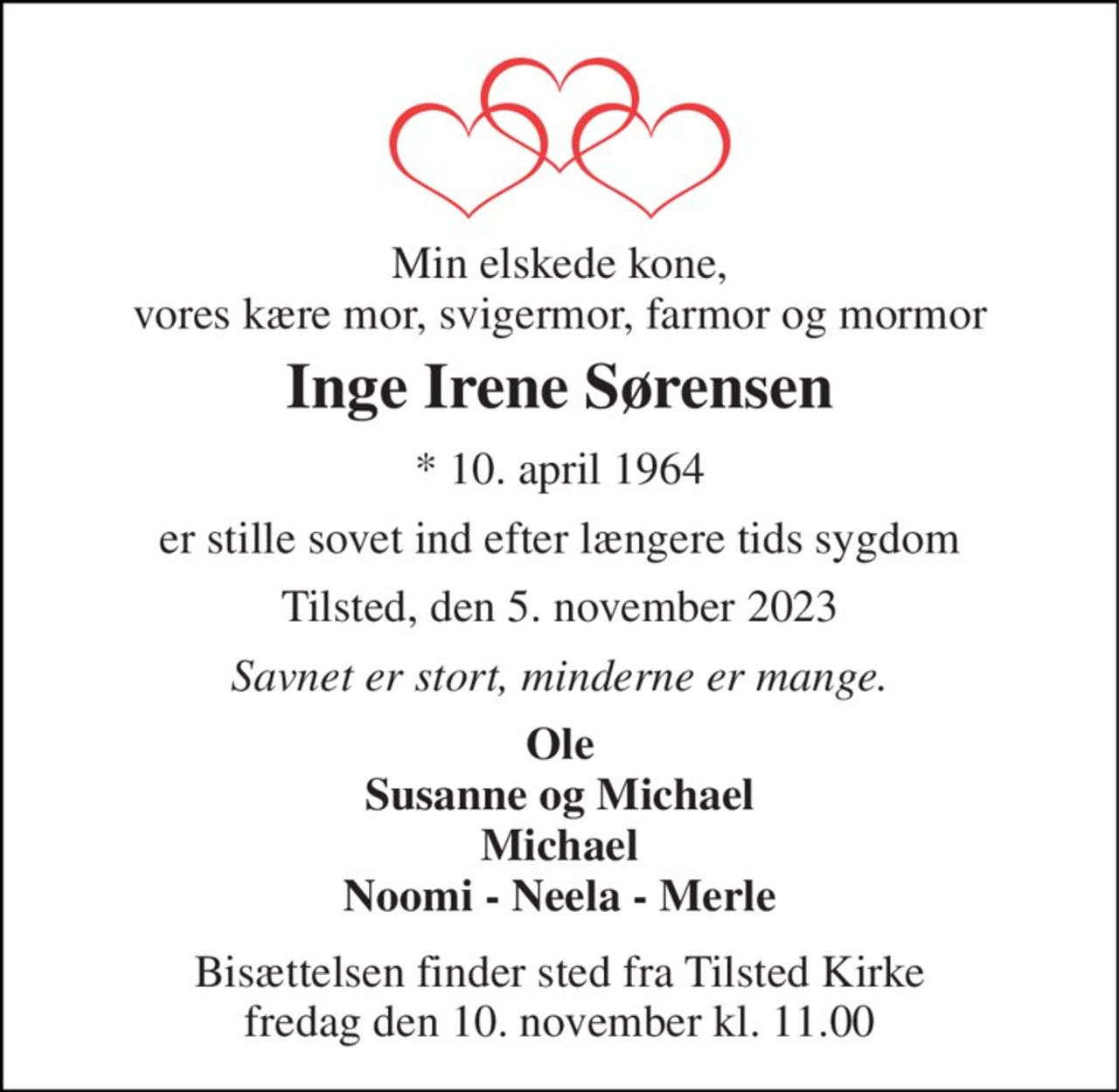 Min elskede kone, vores kære mor, svigermor, farmor og mormor 
Inge Irene Sørensen 
*​ 10. april 1964 
er stille sovet ind efter længere tids sygdom 
Tilsted, den 5. november 2023 
Savnet er stort, minderne er mange. 
Ole Susanne og Michael Michael Noomi - Neela - Merle 
Bisættelsen​ finder sted fra Tilsted Kirke​ fredag den 10. november​ kl. 11.00