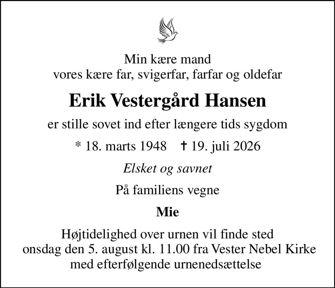 Min kære mand vores kære far, svigerfar, farfar og oldefar
Erik Vestergård Hansen
er stille sovet ind efter længere tids sygdom
* 18. marts 1948    ✝ 19. juli 2026
Elsket og savnet
På familiens vegne
Mie
Højtidelighed over urnen vil finde sted  onsdag den 5. august kl. 11.00 fra Vester Nebel Kirke med efterfølgende urnenedsættelse