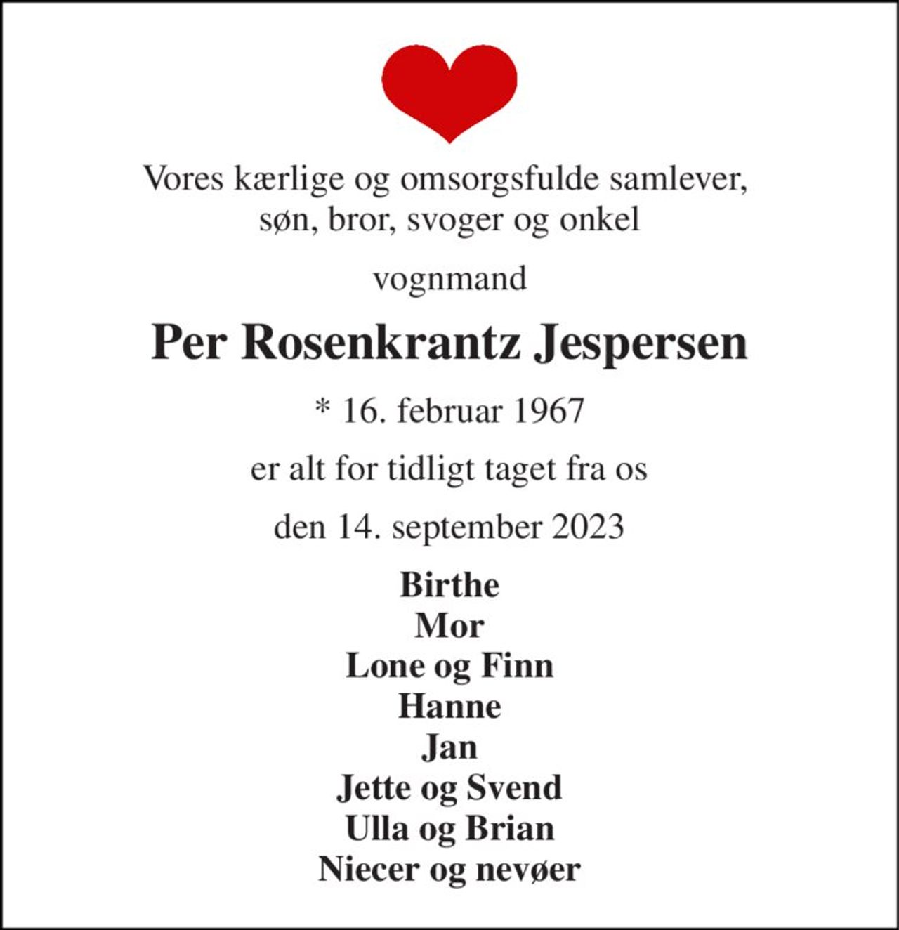 Vores kærlige og omsorgsfulde samlever,  søn, bror, svoger og onkel 
vognmand 
Per Rosenkrantz Jespersen 
*​ 16. februar 1967 
er alt for tidligt taget fra os 
den 14. september 2023 
Birthe Mor Lone og Finn Hanne Jan Jette og Svend Ulla og Brian Niecer og nevøer