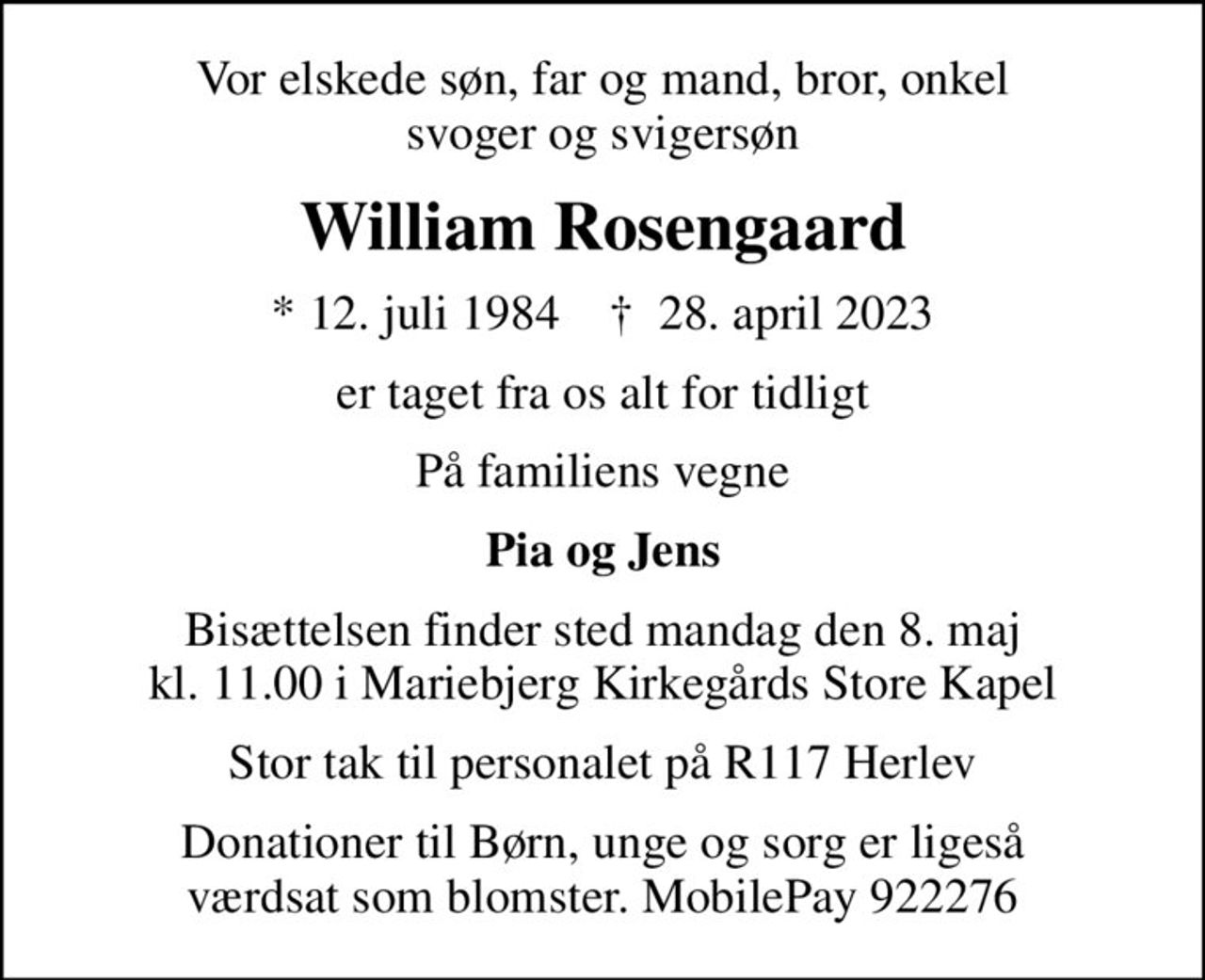 Vor elskede søn, far og mand, bror, onkel svoger og svigersøn
William Rosengaard
* 12. juli 1984    ✝ 28. april 2023
er taget fra os alt for tidligt
På familiens vegne
Pia og Jens
Bisættelsen finder sted mandag den 8. maj kl. 11.00 i Mariebjerg Kirkegårds Store Kapel
Stor tak til personalet på R117 Herlev
Donationer til Børn, unge og sorg er ligeså værdsat som blomster. MobilePay 922276
