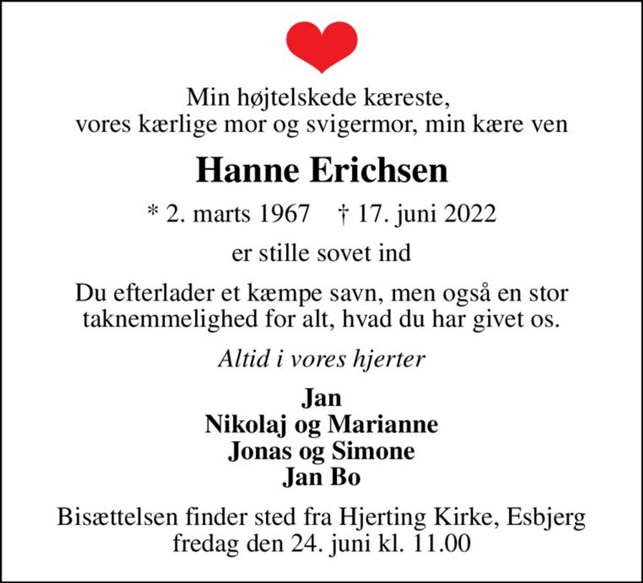 Min højtelskede kæreste,  vores kærlige mor og svigermor, min kære ven
Hanne Erichsen
* 2. marts 1967    ✝ 17. juni 2022
er stille sovet ind
Du efterlader et kæmpe savn, men også en stor taknemmelighed for alt, hvad du har givet os.
Altid i vores hjerter
Jan Nikolaj og Marianne Jonas og Simone Jan Bo
Bisættelsen finder sted fra Hjerting Kirke, Esbjerg  fredag den 24. juni kl. 11.00