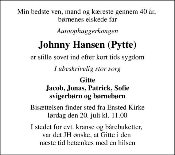 Min bedste ven, mand og kæreste gennem 40 år,  børnenes elskede far
Autoophuggerkongen
Johnny Hansen (Pytte)
er stille sovet ind efter kort tids sygdom
I ubeskrivelig stor sorg
Gitte Jacob, Jonas, Patrick, Sofie svigerbørn og børnebørn
Bisættelsen finder sted fra Ensted Kirke  lørdag den 20. juli kl. 11.00 
I stedet for evt. kranse og bårebuketter,  var det JH ønske, at Gitte i den  næste tid betænkes med en hilsen