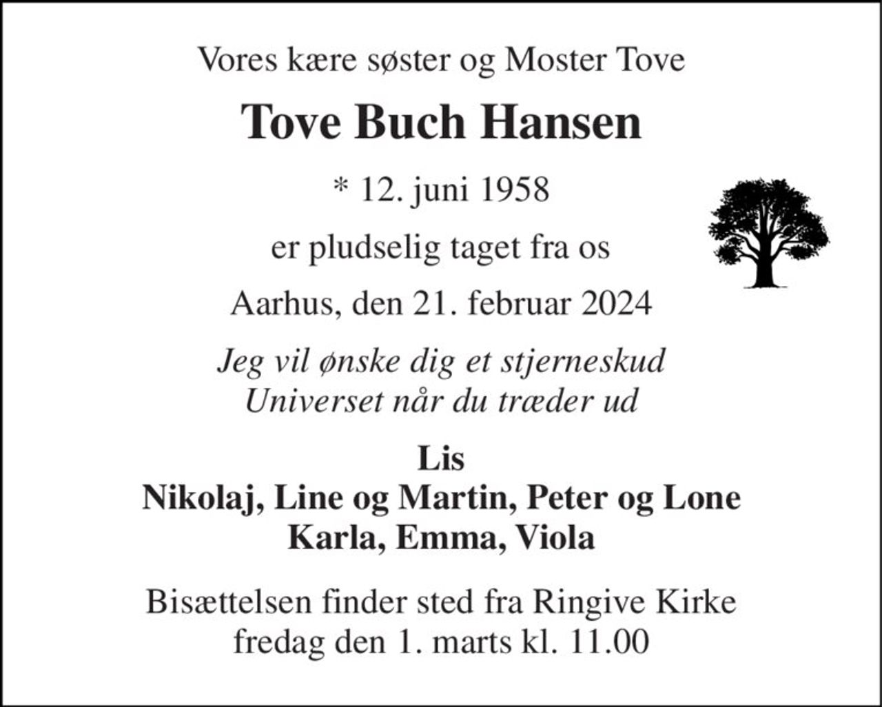 Vores kære søster og Moster Tove 
Tove Buch Hansen 
*​ 12. juni 1958 
er pludselig taget fra os 
Aarhus, den 21. februar 2024 
Jeg vil ønske dig et stjerneskud Universet når du træder ud 
Lis Nikolaj, Line og Martin, Peter og Lone Karla, Emma, Viola 
Bisættelsen​ finder sted fra Ringive Kirke​ fredag den 1. marts​ kl. 11.00