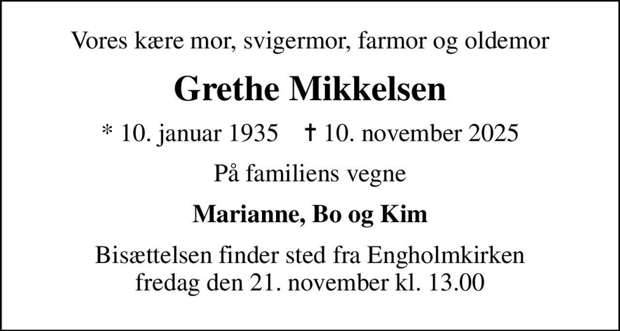 Vores kære mor, svigermor, farmor og oldemor
Grethe Mikkelsen
* 10. januar 1935    ✝ 10. november 2025
På familiens vegne
Marianne, Bo og Kim
Bisættelsen finder sted fra Engholmkirken  fredag den 21. november kl. 13.00