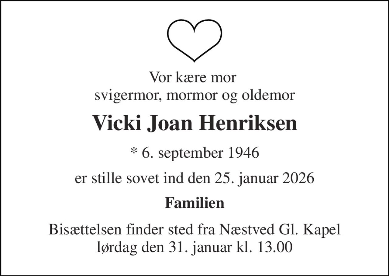 Vor kære mor  svigermor, mormor og oldemor 
Vicki Joan Henriksen 
*​ 6. september 1946 
er stille sovet ind den 25. januar 2026 
Familien 
Bisættelsen​ finder sted fra Næstved Gl. Kapel​ lørdag den 31. januar​ kl. 13.00