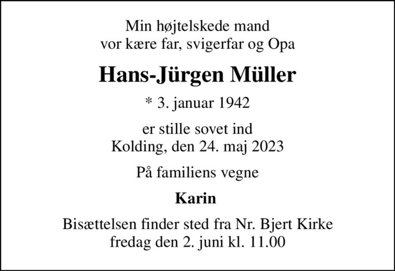 Min højtelskede mand vor kære far, svigerfar og Opa
Hans-Jürgen Müller
* 3. januar 1942
er stille sovet ind Kolding, den 24. maj 2023
På familiens vegne
Karin 
Bisættelsen finder sted fra Nr. Bjert Kirke  fredag den 2. juni kl. 11.00